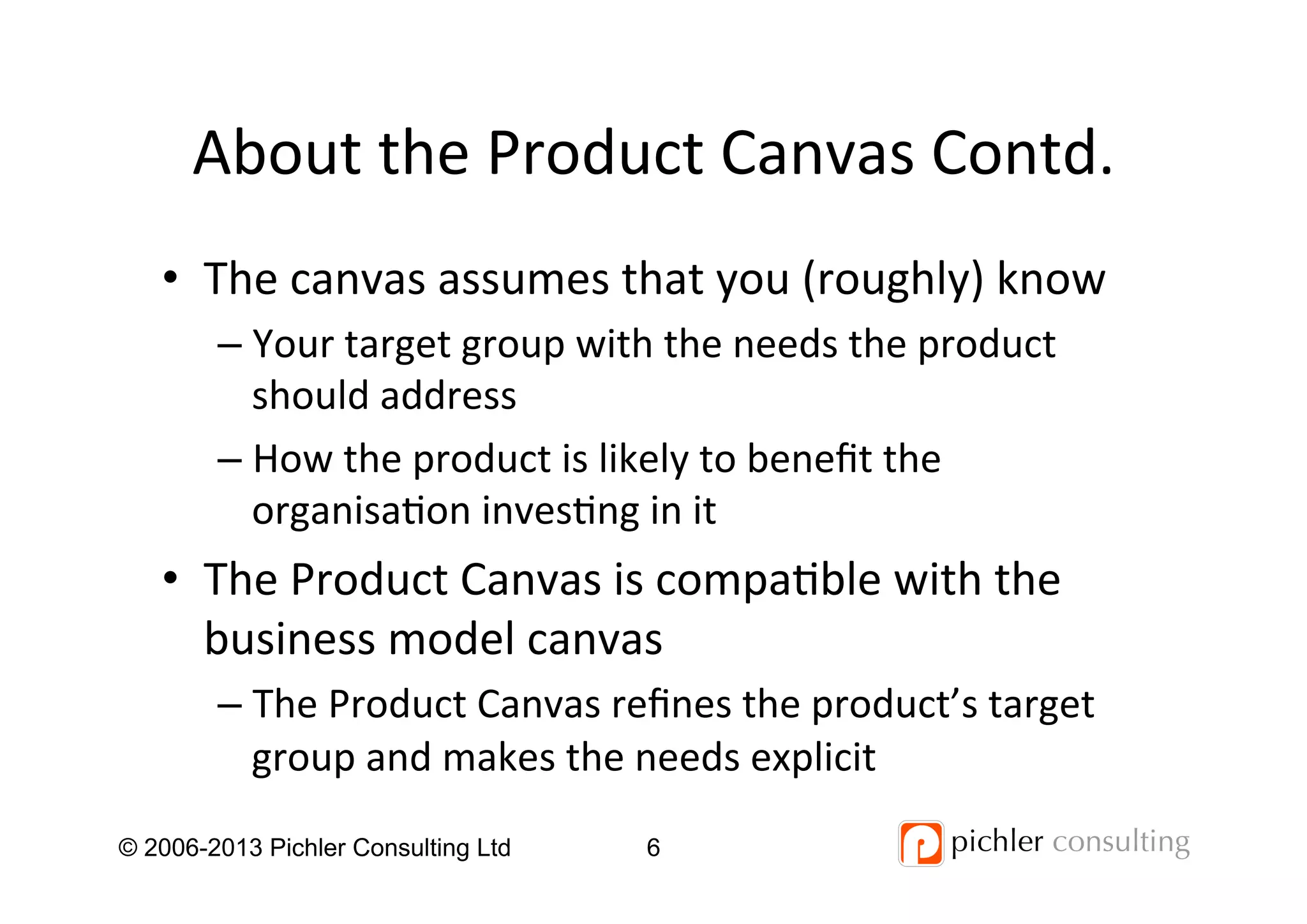 About	
  the	
  Product	
  Canvas	
  Contd.	
  
•  The	
  canvas	
  assumes	
  that	
  you	
  (roughly)	
  know	
  
– Your	
  target	
  group	
  with	
  the	
  needs	
  the	
  product	
  
should	
  address	
  
– How	
  the	
  product	
  is	
  likely	
  to	
  beneﬁt	
  the	
  
organisa4on	
  inves4ng	
  in	
  it	
  
•  The	
  Product	
  Canvas	
  is	
  compa4ble	
  with	
  the	
  
business	
  model	
  canvas	
  
– The	
  Product	
  Canvas	
  reﬁnes	
  the	
  product’s	
  target	
  
group	
  and	
  makes	
  the	
  needs	
  explicit	
  
© 2006-2013 Pichler Consulting Ltd 6
 