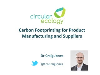 Carbon Footprinting for Product
Manufacturing and Suppliers
Dr Craig Jones
@EcoCraigJones
 