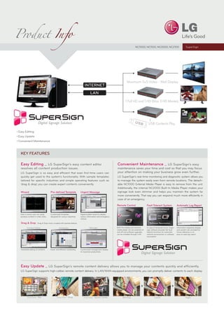 Product Info
                                                                                                                                NC1000, NC1100, NC2000, NC2100                              SuperSign




                                                                                                                      Maximum 5x5 Video - Wall Display




                                                                                                                     1 Full HD and 1 HD (Max 3 HD Movies)




                                                                                                                                              USB Contents Play




 LG SuperSign is so easy and efficient that even first-time users can
 quickly get used to the system’s functionality. With sample templates                                      LG SuperSign’s real-time monitoring and diagnostic system allows you
 tailored for specific industries and simple operating features such as                                     to manage the system easily even from remote locations. The detach-
 ‘drag & drop’, you can create expert contents conveniently.                                                able NC1000 External Media Player is easy to remove from the unit.
                                                                                                            Additionally, the internal NC2000 Built-In Media Player makes your
 Wizard                              Pre-deﬁned Template                Urgent Message                      signage look even slimmer and helps you maintain the system far
                                                                                                            more conveniently. That way you can respond much more efficiently in
                                                                                                            case of an emergency.

                                                                                                            Remote Control                   Fault Tolerant System                Automatic Log Report
                                                                                                                                                 Automatic Network
                                                                                                                                                   Re-connection
 Even a novice user can easily       Customized templates               Digital bulletin board to display
 produce content in a few clicks.    designed for various industries.   various information and emergency                                                 «««
                                                                        notices.                                                                          »»»

 Drag & Drop          Drag & Drop menu coupled with preview feature.                                                                            Software Resumption

        Content Editor                         Scheduler                          Manager                   Both the display and external    In case of temporal errors, Super-   Information regarding display
                                                                                                            media player can be powered on   sign software provides the fault     and content are recorded for
                                                                                                            and off and software upgrades    tolerant functions for automatic     future reference in an
                                                                                                            can be installed through LAN.    network reconnection or software     easy-to-read log report.
                                                                                                                                             resumption.




 Facilitated editing of contents     Easier and efﬁcient scheduling     Customized management display
                                                                        to maximize productivity




 LG SuperSign supports high-caliber remote content delivery. In LAN/WAN-equipped environments, you can promptly deliver contents to each display.




         Using Scene - Bar                  Using Scene -   Shop           Using Scene - Sports   Center          Morning                             Lunch                                 Night
 