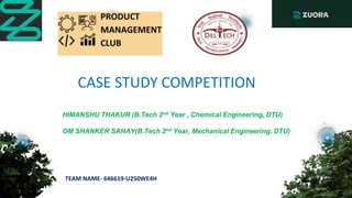 HIMANSHU THAKUR (B.Tech 2nd Year , Chemical Engineering, DTU)
OM SHANKER SAHAY(B.Tech 2nd Year, Mechanical Engineering, DTU)
CASE STUDY COMPETITION
TEAM NAME- 646619-U250WE4H
 