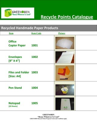 z
                                    Recycle Points Catalogue

Recycled Handmade Paper Products
    Item             Item Code                                  Picture


    Office
    Copier Paper     1001


    Envelopes        1002
    [9” X 4”]


    Files and Folder 1003
    [Size: A4]


    Pen Stand        1004



    Notepad          1005
    [20 Sheets]



                                    GREENOBIN
                               “Reuse Whatever Is Used”
                   GREENOBIN Recycle Points Program Terms and Conditions apply.
 