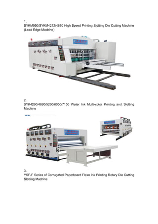 1.
SYKM950/SYKM4212/4680 High Speed Printing Slotting Die Cutting Machine
(Lead Edge Machine)




2.
SYK4260/4680/5260/6050/7150 Water Ink Multi-color Printing and Slotting
Machine




3.
YSF-F Series of Corrugated Paperboard Flexo Ink Printing Rotary Die Cutting
Slotting Machine
 