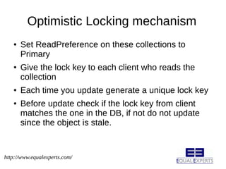 Optimistic Locking mechanism
   ●   Set ReadPreference on these collections to
       Primary
   ●   Give the lock key to each client who reads the
       collection
   ●   Each time you update generate a unique lock key
   ●   Before update check if the lock key from client
       matches the one in the DB, if not do not update
       since the object is stale.


http://www.equalexperts.com/
 
