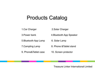 Products Catalog
Treasure Linker International Limited
1.Car Charger 2.Solar Charger
3.Power bank 4.Bluetooth App Speaker
5.Bluetooth App Lamp 6. Solar Lamp
7.Campling Lamp 8. Phone &Tablet stand
9. Phone&Tablet case 10. Screen protector
 