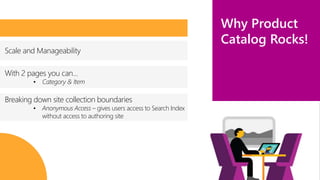 Business 
anywhere 
Why Product 
Catalog Rocks! 
Scale and Manageability 
With 2 pages you can… 
• Category & Item 
Breaking down site collection boundaries 
• Anonymous Access – gives users access to Search Index 
without access to authoring site 
 