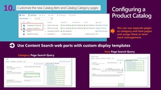 Connect with 
customers 
Configuring a 
Product Catalog 
You can use separate pages 
as category and item pages 
and assign them in term 
store management. 
Customize the new Catalog Item and Catalog 10. Category pages 
Use Content Search web parts with custom display templates 
Category Page Search Query 
Item Page Search Query 
 
