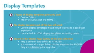 Display Templates 
2 Types of display templates primarily used 
• Control & Item 
• Mainly use Javascript and HTML 
No display template out of the box will work 
• Custom display templates must be built to provide a good user 
experience 
• Use the built in HTML display templates as starting points 
Stored in the Master Page Gallery of the site collection 
• Map a drive for easy access to HTML file 
• You can test with unpublished display templates but ENSURE 
they are published prior to go-live 
. 
 