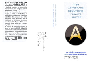 Indo Aerospace Solutions
Private Limited (IAS),
                                                                                                                                                           indo




                                                                         e-mail: enquiry@indo-aerospace.com

                                                                                                              indo aerospace solutions (P) ltd.
Headquartered in New Delhi, India, is
a leading provider of innovative
Distribution and Supply Chain                                                                                                                           aerospace
Management services.
We are an International spare parts
                                                                                                                                                        solutions
supplier and distributor of
Consumables, Expendables, Chemicals
                                                                                                                                                         private
and Metals for Aerospace and other
Industries. Indo Aerospace has a
                                                                                                                                                         limited
warehouse in the Special Economic
Zone located in Noida which is 20
minutes drive from the National
Capital Delhi.
In addition to the regular supply of
parts, we have worldwide links with
numerous major manufacturers with
immediate stock at competitive prices.



                                          Uttar Pradesh-201305
                                          Dadri Road, Noida,
                                          Phase - II
                                          Noida Special Economic Zone,
                                          SDF L-2
This enables us to draw from their
stocks and reduces the waiting time for
the parts our customer needs.
We are an ISO 9001: 2008
Certified Company




                                                                                                                                                    www.indo-aerospace.com
                                                                                                                                                  Email: enquiry@indo-aerospace.com
                                                                                                                                                  Phone: +91-11-24322007,
                                                                                                                                                         +91-11-24317007
                                                                                                                                                  Fax:   +91-11-24321504
 