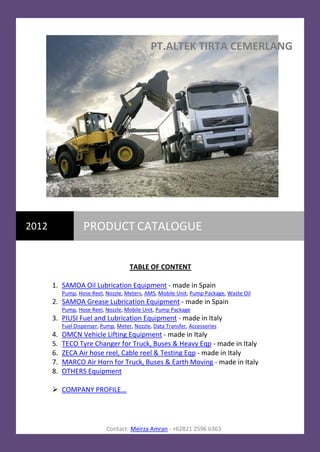 PT.ALTEK TIRTA CEMERLANG




2012                PRODUCT CATALOGUE


                                       TABLE OF CONTENT

       1. SAMOA Oil Lubrication Equipment - made in Spain
            Pump, Hose Reel, Nozzle, Meters, AMS, Mobile Unit, Pump Package, Waste Oil
       2. SAMOA Grease Lubrication Equipment - made in Spain
            Pump, Hose Reel, Nozzle, Mobile Unit, Pump Package
       3. PIUSI Fuel and Lubrication Equipment - made in Italy
            Fuel Dispenser, Pump, Meter, Nozzle, Data Transfer, Accessories
       4.   OMCN Vehicle Lifting Equipment - made in Italy
       5.   TECO Tyre Changer for Truck, Buses & Heavy Eqp - made in Italy
       6.   ZECA Air hose reel, Cable reel & Testing Eqp - made in Italy
       7.   MARCO Air Horn for Truck, Buses & Earth Moving - made in Italy
       8.   OTHERS Equipment

        COMPANY PROFILE...




                              Contact: Meirza Amran - +62821 2596 6363
 