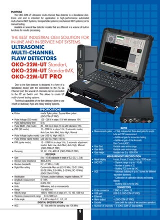 PURPOSE
The ОКО 22М UT ultrasonic multi-channel flaw detector is a standalone elec-
tronic unit and is intended for application in high performance automated
multi channel NDT Systems, transportable systems (mechanized NDT systems) or for
manual testing.
Available in several flaw detector models that are different in a volume of built in
functions for results processing.
Due to the flaw detector is designed in a form of a
standalone device with the connection to the PC via
Ethernet port, the several UT channels can be connected
to the PC via Switch unit. This allows to create UT
multi channel testing systems.
Technical capabilities of the flaw detector allow to use
it both in stationary type and rotary testing systems.
THE BEST INDUSTRIAL OEM SOLUTION FOR
IN-LINE AND IN-SERVICE NDT SYSTEMS.
ULTRASONIC
MULTI-CHANNEL
FLAW DETECTORS
OKO-22M-UTOKO-22M-UT Standart,
OKO-22M-UTOKO-22M-UT StandartMX,
OKO-22M-OKO-22M-UT PROUT PRO
SPECIFICATIONS
• Pulser mode Spike pulser, Square Wave pulser
(OKO-22M-UT PRO)
• Pulse Voltage (SQ mode) 120 300 V in steps 10 V with tolerance 10%
• Pulse falling/rising time 5 ns
• Pulse Width (SQ mode) 20 500 ns in steps 10 ns with tolerance 10%
• PRF (SQ mode) 15 2000 Hz in steps 5 Hz, 3 automatic modes:
Auto Low, Auto Med, Auto High, Manual
• Pulse Voltage (spike mode) Low (100 V), High (400 V)
• Pulse energy (spike mode) Low (30 ns), High (100 ns)
• PRF (spike mode) 15 10000 Hz in steps 5 Hz, 3 automatic adjustment
modes: Auto Low, Auto Med, Auto High, Manual
(OKO-22M-UT PRO)
• Damping 50, 62, 150, 400 (OKO-22M-UT PRO)
RECEIVER
• Gain 0 to 110 dB adjustable in steps of 0.2, 0.5, 1, 2 dB
• Receiver input impedance 400 ±5%
• Receiver bandwidth 0.2 27 MHz ( 3 dB)
• Digital filter setting Customizable filters set (0.2 10 MHz; 2.0 21.5 MHz;
8.0 26.5 MHz; 0.5 4 MHz; 5 15 MHz; DC 10 MHz)
(OKO-22M-UT PRO)
• Rectification Full wave, positive halfwave, negative halfwave, RF
• Amplitude measurement 0 110%
• Reject 0 80% FSH
• Units Millimeters, inch or microseconds
• Range 1 to 6000 mm
• Velocity range 1000 to 10000 m/s in steps of 1, 10, 100, 1000 m/s
• Thickness measurements range 0.6 to 6000 m/s
• Probe angle 00
to 900
in steps 0.10
, 1.00
, 100
DIGITAL SPECIFICATION
• ADC 10 bits with the sampling rate 100 MHz
GATES
• Measurements gates — 2 fully independent three level gates for ampli
tude and TOF measurement.
— Additional gate for immersion testing.
— Additional gate of the Automatic
Gain Control (AGC)
• Gate Start Variable over entire range
• Gate Width Variable over entire range
• Gate Height Variable from 2 to 100% FSH
MEASUREMENT SPECIFICATION
• Result display A scan, B scan, C scan, D scan, TOFD scan.
• DAC/TCG — Dynamic range is up to 110 dB.
— Number of points is 32.
— Building TCG curve by DAC
• DGS — Automatic building of up to 3 curves for different
equivalent diameters
— Calibration at calibration blocks and testing
objects
— Building DGS curve by DAC
CONNECTORS
• Probe connector 2 BNC or 2 Lemo 1S
• USB port USB 2.0 (OKO-22M-UT PRO)
• Ethernet +
• Alarm output + (OKO-22M-UT PRO)
• Encoder 1 Lemo (with the option of two encoders operation)
• Number of channels 1- 8 (OKO-22M-UT StandartMX)
9
 