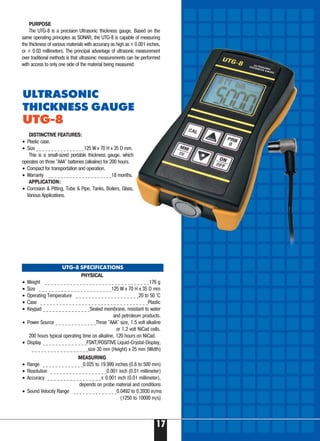 17
PHYSICAL
• Weight _ _ _ _ _ _ _ _ _ _ _ _ _ _ _ _ _ _ _ _ _ _ _ _ _ _ _ _ _ _ _ _ _176 g
• Size _ _ _ _ _ _ _ _ _ _ _ _ _ _ _ _ _ _ _ _ _ _ _125 W x 70 H x 35 D mm
• Operating Temperature _ _ _ _ _ _ _ _ _ _ _ _ _ _ _ _ _ _ _ _20 to 50 °C
• Case _ _ _ _ _ _ _ _ _ _ _ _ _ _ _ _ _ _ _ _ _ _ _ _ _ _ _ _ _ _ _ _ _ _Plastic
• Keypad _ _ _ _ _ _ _ _ _ _ _ _ _ _ _Sealed membrane, resistant to water
and petroleum products.
• Power Source _ _ _ _ _ _ _ _ _ _ _ _ _Three "AAA" size, 1.5 volt alkaline
or 1.2 volt NiCad cells.
200 hours typical operating time on alkaline, 120 hours on NiCad.
• Display _ _ _ _ _ _ _ _ _ _ _ _ _ _FSNT/POSITIVE Liquid-Crystal-Display,
_ _ _ _ _ _ _ _ _ _ _ _ _ _ _ _ _ _size 30 mm (Height) x 25 mm (Width)
MEASURING
• Range _ _ _ _ _ _ _ _ _ _ _ _ _0.025 to 19.999 inches (0.6 to 500 mm)
• Resolution _ _ _ _ _ _ _ _ _ _ _ _ _ _ _ _ _ _0.001 inch (0.01 millimeter)
• Accuracy _ _ _ _ _ _ _ _ _ _ _ _ _ _ _ _ _± 0.001 inch (0.01 millimeter),
depends on probe material and conditions
• Sound Velocity Range _ _ _ _ _ _ _ _ _ _ _ _ _ _0.0492 to 0.3930 in/ms
(1250 to 10000 m/s)
DISTINCTIVE FEATURES:
• Plastic case.
• Size _ _ _ _ _ _ _ _ _ _ _ _ _ _ _ _125 W x 70 H x 35 D mm.
This is a small-sized portable thickness gauge, which
operates on three "ААA" batteries (alkaline) for 200 hours.
• Compact for transportation and operation.
• Warranty _ _ _ _ _ _ _ _ _ _ _ _ _ _ _ _ _ _ _ _ _18 months.
APPLICATION:
• Corrosion & Pitting, Tube & Pipe, Tanks, Boilers, Glass,
Various Applications.
UTG-8 SPECIFICATIONS
PURPOSE
The UTG-8 is a precision Ultrasonic thickness gauge. Based on the
same operating principles as SONAR, the UTG-8 is capable of measuring
the thickness of various materials with accuracy as high as ± 0.001 inches,
or ± 0.03 millimeters. The principal advantage of ultrasonic measurement
over traditional methods is that ultrasonic measurements can be performed
with access to only one side of the material being measured.
ULTRASONIC
THICKNESS GAUGE
UTG-8
 