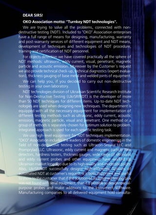 DEAR SIRS!
OKO Association motto: "Turnkey NDT technologies".
We are trying to solve all the problems, connected with non-
destructive testing (NDT). Included to "OKO" Association enterprises
have a full range of means for designing, manufacturing, warranty
and post-warranty services of different equipment and NDT means,
development of techniques and technologies of NDT procedure,
training and certification of NDT personnel.
For objects detection we have covered practically all the sphere of
NDT methods: ultrasonic, eddy current, visual, penetrant, magnetic
particle and acoustic emission. Moreover by the Customer`s request
we also provide technical check-up, technical diagnostics (expert evalua-
tion), thickness gauging of base metal and welded joints of equipment.
We can help you, if you decided to carry out non-destructive
testing in your own laboratory.
NDT technologies division of Ukrainian Scientific Research Institute
for Non-Destructive Testing (UkrSRINDT) is the developer of more
than 50 NDT techniques for different items. Up-to-date NDT tech-
nologies are used when designing new techniques. The department is
equipped with all the necessary equipment for implementation of
different testing methods such as ultrasonic, eddy current, acoustic
emission, magnetic particle, visual and penetrant. One method or a
group of methods is separately chosen for optimum solution to problem.
Integrated approach is used for each specific testing task.
We use high-level equipment for NDT techniques implementation.
"OKO" Association includes the leaders of domestic engineering in the
field of non-destructive testing such as Ultracon-Service LLC and
Promprylad LLC. Ultrasonic, eddy current and magnetic particle flaw
detectors, hardness testers, thickness gauges, wide range of ultrasonic
and eddy current probes and other equipment have worked up
Ukrainian market long ago due to its high quality and moderate prices.
Also, UkrSRINDT successfully designs high-efficiently Systems of
automated NDT at customer's request. It is both important and useful
to show to the customer that if the solution of an assigned testing task
was not found with serial equipment, than it is possible to design special-
purpose probes and make additions to the instrument software.
Manufacturing companies to all delivered equipment hold consulta-
 