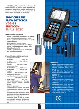 EDDY CURRENT
FLAW DETECTOR
VD3 81VD3 81
EDDYCONEDDYCON
SMALL SIZEDSMALL SIZED
SPECIFICATIONS AND SERVICE FUNCTIONS
• Possibility of defects detection
with the depth _ _ _ _ _ _ _ _ _ _ _ _from 0.1 mm
and width _ _ _ _ _ _ _ _ _ _ _ _ _from 0.002 mm.
• Operating frequencies
adjustment _ _ _ _ _ _ _ _from 50 Hz to 12 MHz.
• Generator output voltage
(double amplitude) _ _ _ _ _ _from 0.5 V to 6 V.
• Gain adjustment _ _ _ _ _ _ _ _from 0 to 30 dB.
• Preamplifier
adjustment _ _ _ _ _from minus 6 to plus 40 dB.
• Changing the ECP signal phase
(range of signal turn _ _ _ _ _ _ _from 0 to 3600
with a step of 0.10
; 10
; 100
).
• Samples frequency _ _ _ _ _ _ _ _ _up to 8 kHz.
• Digital signal filtering (there are 5 filter types:
Lowpass, Highpass, Bandpass, Differential,
Averaging).
• Eddy current signal display:
a) complex plane (XY) allows to detect defects
among interferences by analyzing the signal wave-
form;
b) formation of a mix of two frequencies can be used
for suppression of interfering factors and reduction
of their influence on testing results
(for mixing an operator can select one of 4 algo-
rithms: summation, subtraction, summation with
horizontal inversion, summation with vertical inver-
sion).
VD3 81 EDDYCON ADVANTAGES
• Possibility to suppress from the gap influence and inhomoge-
nuity of electromagnetic properties of testing object.
• Storing of a great number of setups and testing results in the
flaw detector memory.
• Specialty application dependent software.
• Mode of two way communication with PC via USB port.
• Possibility of conditional assessment of defects length.
• LED and Sound flaw ALARM.
• Simplicity in operation due to the user friendly interface.
• Small mass dimensional indexes.
APPLICATION
• AIRCRAFT (testing of aeronautical engineering
parts (wheel disks, cove ring, turbine blades,
multilayered constructions, holes of various
kinds, etc.).
• OIL AND GAS (testing of pipelines, turbine
blades of gas distributing station (GDS), pres-
sure vessels, etc.).
• CHEMICAL (testing of pipelines, industrial
tanks, etc.).
• POWER (testing of steam generator pipes by
internal bobbin eddy current probes, (I/D ECP),
collectors etc.).
• ENGINEERING (testing of rods, wire, metal-
wares, forming rolls, sheet metals etc.).
• RAIL TRANSPORT (testing or rail components
and railcar units (parts of wheelsets and axlebox
unit, load trolley, refrigerated carriages and
coaches, automatic coupler, etc.).
"VD3 81 Eddycon" flaw detector refers to the means of
defects assessment and detection and is intended for the
manual testing by eddy current technique for the presence of
surface and subsurface defects such as discontinuities of
material (cracks, laps, cissings, fine cracks, etc.).
19
 