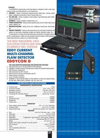 21
PURPOSE
The EDDYCON D universal eddy current flaw detector is designed to solve a wide range
of tasks of eddy current flaw detection in such industries as:
• AIRCRAFT testing of aeronautical engineering parts (wheel disks, covering, turbine
blades, multilayered constructions, holes of various kinds, etc.);
• OIL AND GAS testing of pipelines, turbine blades of gas distributing station (GDS),
pressure vessels, etc.;
• CHEMICAL testing of pipelines, industrial tanks, etc.;
• POWER GENERATION testing of steam generator pipes by inner bobbin eddy current
probes, collectors etc.;
• MACHINE BUILDING testing of rods, wire, metalwares, forming rolls, sheet metals,
etc.;
• RAILWAY TRANSPOT testing of rail components and car units (parts of wheel pair and
axlebox unit, load trolley, refrigerated carriages and coaches, automatic coupler, etc.).
The flaw detector is an eddy current high performance channel that is connected to station-
ary PCs, portable laptops or tablets and using specially configured software or OEM applications
creates high performance systems for non destructive testing.
THE FLAW DETECTOR ADVANTAGES AND DISTINCTIVE FEATURES
• High performance due to the flaw detector multi channeling.
• Capability to combine several EC channels when creating the automated testing systems.
• High frequency measurement.
• Data transmission via Wi Fi channel.
• Ethernet port for two way communication with PC.
• Rotary scanners connection.
• Up to 2 encoders connection.
• Availability of multi functional software for flaw detection of various test objects (testing
the pipe body, rolled products, wheelsets, rails, bars, wires, etc).
ENVIRONMENTAL SPECIFICATIONS
• Protection level _ _ _ _ _ _ _ _ _ _ _ _ _ _ _ _ _ _ _ _ _ _ _ _ _ _ _ _ _ _ _ _ _ _ _ _ _ _IP 64;
• Enviroment humidity _ _ _ _ _ _ _ _ _ _ _ _ _ _ _ _ _ _ _ _ _ _ _ _ _from 100
to +45 0
С;
• Atmospheric pressure _ _ _ _ _ _ _ _ _ _ _ _ _ _ _ _ _ _ _ _ _ _ _ _ _from 84 to 106,7 kPa;
• Atmospheric pressure _ _ _ _ _ _ _ _ _ _ _ _ _ _ _ _ _ _ _ _ _ _ _ _ _ _(93 ± 3) % at 25 0
С;
• Full average life of the flaw detector _ _ _ _ _ _ _ _ _ _ _ _ _ _ _not less than 10 years.
INPUTS/OUTPUTS
• Ethernet _ _ _ _ _ _ _ _ _ _ _ _ _ _ _ _ _ _ _ _ _ _ _ _ _ _ _ _ _ _ _ _ _ _ _ _ _ _ _ _available;
• Synchronous input _ _ _ _ _ _ _ _ _ _ _ _ _ _ _ _ _ _ _ _ _ _ _ _ _ _ _ _ _ _ _ _ _ _available;
• Headphones _ _ _ _ _ _ _ _ _ _ _ _ _ _ _ _ _ _ _ _ _ _ _ _ _ _ _ _ _ _ _ _ _ _ _ _ _available;
• Encoder input _ _ _ _ _ _ _ _ _ _ _ _ _ _ _ _ _ _ _ _ _ _ _ _ _ _ _ _ _ _ _ _ _ _ _ _ _available.
GENERATOR
• Output voltage (double amplitude) _ _ _ _ _ _ _ _ _ _ _ _ _0,5; 1; 2; 4; 6 V, Peak Peak;
• Frequency range _ _ _ _ _ _ _ _ _ _ _ _ _ _ _ _ _ _ _ _ _ _ _ _ _ _from 10 Hz tо 16 MHz;
• Synchronization type _ _ _ _ _ _ _ _ _ _ _ _ _ _internal, from encoder, from rotary ECP.
RECEIVER
• Gain _ _ _ _ _ _ _ _ _ _ _ _ _ _ _ _ _ _ _ _ _ _ _ _ _ _from 0 tо 70 dB with a step 1, 10 dB
• Added gain _ _ _ _ _ _ _ _ _ _ _ _ _ _ _ _ _ _ _ _ _ _ _ _ _ _ _ _ _ _ _ _ _ _ _from 0 tо 30 dB
• Input signal _ _ _ _ _ _ _ _ _ _ _ _ _ _ _ _ _ _ _ _ _ _ _ _ _up to 0.5 V from Peak to Peak
• Digital filters _ _ _ _ _ _ _ _ 3 digital filters: High frequency, Low frequency, Bandpass.
• Overall dimensions _ _ _ _ _ _ _ _ _ _ _ _ _ _ _ _ _ _ _ _ _ _not more than 293 x 37 x 141 mm;
• Weight _ _ _ _ _ _ _ _ _ _ _ _ _ _ _ _ _ _ _ _ _ _ _ _ _ _ _ _ _ _ _ _ _ _ _not more than 1 kg;
• Number of EC probes connected to one EC channel _ _ _ _ _ _ _ _ _ _ _ _ _ _up to 32;
• ECP connectors _ _ _ _ _ _ _ _ _ _ _ _ _ _ _ _ _ _ _ _ _ _ _ _ _ _ _ _ _ _Lemo 12, Lemo00;
• Power _ _ _ _ _ _ _ _ _ _ _ _ _ _ _ _ _ _ _ _ _ _ _ _ _ _ _ _ _ _ _ _ _ _ _ _ _ _12 V DC power;
• Time for operating mode setup _ _ _ _ _ _ _ _ _ _ _ _ _ _ _ _ _ _ _ _ _ _ _ _ _up to 1 min;
• Warranty _ _ _ _ _ _ _ _ _ _ _ _ _ _ _ _ _ _ _ _ _ _ _ _ _ _ _ _ _ _ _ _ _ _ _ _ _ _ _ _ _1 year.
THE BEST INDUSTRIAL OEM
SOLUTION FOR IN-LINE AND
IN-SERVICE NDT SYSTEMS
EDDY CURRENT
MULTI-CHANNEL
FLAW DETECTOR
EDDYCON DEDDYCON D
THE EDDYCON D MAIN SPECIFICATIONS
 