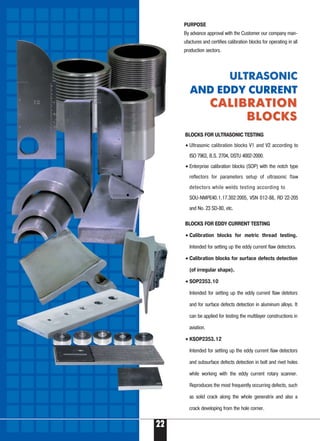 22
PURPOSE
By advance approval with the Customer our company man-
ufactures and certifies calibration blocks for operating in all
production sectors.
BLOCKS FOR EDDY CURRENT TESTING
• Calibration blocks for metric thread testing.
Intended for setting up the eddy current flaw detectors.
• Calibration blocks for surface defects detection
(of irregular shape).
• SOP2353.10
Intended for setting up the eddy current flaw detetors
and for surface defects detection in aluminum alloys. It
can be applied for testing the multilayer constructions in
aviation.
• KSOP2353.12
Intended for setting up the eddy current flaw detectors
and subsurface defects detection in bolt and rivet holes
while working with the eddy current rotary scanner.
Reproduces the most frequently occurring defects, such
as solid crack along the whole generatrix and also a
crack developing from the hole corner.
ULTRASONIC
AND EDDY CURRENT
CALIBRATIONCALIBRATION
BLOCKSBLOCKS
BLOCKS FOR ULTRASONIC TESTING
• Ultrasonic calibration blocks V1 and V2 according to
ISO 7963, B.S. 2704, DSTU 4002 2000.
• Enterprise calibration blocks (SOP) with the notch type
reflectors for parameters setup of ultrasonic flaw
detectors while welds testing according to
SOU NMPE40.1.17.302:2005, VSN 012 88, RD 22 205
and No. 23 SD 80, etc.
 