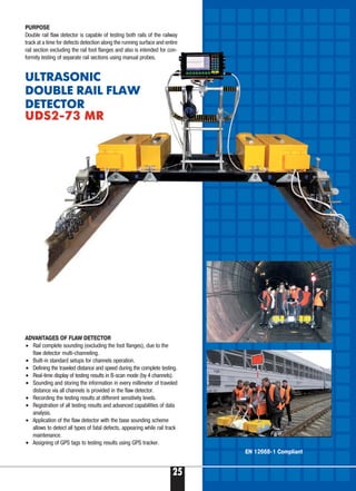 25
ADVANTAGES OF FLAW DETECTOR
• Rail complete sounding (excluding the foot flanges), due to the
flaw detector multi channeling.
• Built in standard setups for channels operation.
• Defining the traveled distance and speed during the complete testing.
• Real time display of testing results in B scan mode (by 4 channels).
• Sounding and storing the information in every millimeter of traveled
distance via all channels is provided in the flaw detector.
• Recording the testing results at different sensitivity levels.
• Registration of all testing results and advanced capabilities of data
analysis.
• Application of the flaw detector with the base sounding scheme
allows to detect all types of fatal defects, appearing while rail track
maintenance.
• Assigning of GPS tags to testing results using GPS tracker.
PURPOSE
Double rail flaw detector is capable of testing both rails of the railway
track at a time for defects detection along the running surface and entire
rail section excluding the rail foot flanges and also is intended for con-
formity testing of separate rail sections using manual probes.
ULTRASONIC
DOUBLE RAIL FLAW
DETECTOR
UDS2 73 MRUDS2 73 MR
EN 12668 1 Compliant
 