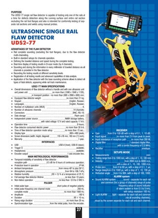 PURPOSE
The UDS2 77 single rail flaw detector is capable of testing only one of the rails at
a time for defects detection along the running surface and entire rail section
excluding the rail foot flanges and also is intended for conformity testing of sep-
arate rail sections and welds using manual probes.
ADVANTAGES OF THE FLAW DETECTOR
• Rail complete sounding (excluding the foot flanges), due to the flaw detector
multi channeling.
• Built in standard setups for channels operation.
• Defining the traveled distance and speed during the complete testing.
• Real time display of testing results in B scan mode (by 4 channels).
• Sounding and storing the information in every millimeter of traveled distance via all
channels is provided in the flaw detector.
• Recording the testing results at different sensitivity levels.
• Registration of all testing results and advanced capabilities of data analysis.
• Application of the flaw detector with the base sounding scheme allows to detect all
types of fatal defects, appearing while rail track maintenance.
UDS2 77 MAIN SPECIFICATIONS
• Overall dimensions of flaw detector without a handle and with one ultrasonic unit
and power unit _ _ _ _ _ _ _ _ _ _ _ _ _ _ _ _ _no more than (1040 x 1640 x 1130),
_ _ _ _ _ _ _ _ _ _ _ _ _ _in transport position no more than (900 x 2060 x 600) mm;
• Equipped flaw detector weight _ _ _ _ _ _ _ _ _ _ _ _ _ _ _ _ _no more than 21 kg;
• Keypad _ _ _ _ _ _ _ _ _ _ _ _ _ _ _ _ _ _ _ _ _ _ _ _ _ _ _ _ _ _ _ _ _ _English, Russian;
• Languages _ _ _ _ _ _ _ _ _ _ _ _ _ _ _ _ _ _ _ _ _ _ _ _ _ _ _ _ _ _ _ _English, Russian;
• Number of multiplexer units (MUX) _ _ _ _ _ _ _ _ _ _ _ _ _ _ _ _ _ _ _ _ _ _ _ _ _ 4;
• Number of ultrasonic channels _ _ _ _ _ _ _ _ _ _ _ _ _ _ _ _ _ _ _ _ _ _14 channels;
• Connectors _ _ _ _ _ _ _ _ _ _ _ _ _ _ _ _ _ _ _ _ _ _ _ _ _ _ _ _ _ _ _ _ _BNC, RS 19;
• Data storage _ _ _ _ _ _ _ _ _ _ _ _ _ _ _ _ _ _ _ _ _ _ _ _ _ _ _ _ _ _ _ _ _ _Flash card;
• Independent power source _ _ _ _ _ _ _ _ _ _ _ _ _ _ _ _ _ _ _NiMH storage battery,
_ _ _ _ _ _ _ _ _ _ _ _ _ _ _ _ _ _with rated voltage 12 V and rated capacity 17 А.
h;
• Operation time _ _ _ _ _ _ _ _ _ _ _ _ _ _ _ _ _ _ _ _ _ _ _ _ _ _ _ _ _ _ _ _ _ _8 hours;
• Flaw detector consumed electric power _ _ _ _ _ _ _ _ _ _ _ _no more than 30 V·А;
• Time of flaw detector operation mode setup _ _ _ _ _ _ _ _no more than 15 sec.;
• Display type _ _ _ _ _ _ _ _ _ _ _ _ _ _ _ _ _ _ _ _ _ _ _ _ _ _ _ _ _ _ _800 x 480 pixels;
• Screen dimensions (width, height, diagonal) _ _ _ _ _ _155 x 95 mm, 180 mm (7,5 inch);
• Warranty _ _ _ _ _ _ _ _ _ _ _ _ _ _ _ _ _ _ _ _ _ _ _ _ _ _ _ _ _ _ _ _ _ _ _ _ _ _ _1 year.
INTERFACES
• USB _ _ _ _ _ _ _ _ _ _ _ _ _ _ _ _ _ _ _ _ _ _ _ _ _ _ _ _USB A (host), USB B (slave);
• Trigger O _ _ _ _ _ _ _ _ _ _ _ _ _ _ _ _ _ _ _ _ _ _ _ _ _ _ _ _ _ _ _ _ _ _ _ _ _available;
• Headphones _ _ _ _ _ _ _ _ _ _ _ _ _ _ _ _ _ _ _ _ _ _ _ _ _ _ _ _ _ _ _ _ _ _ _available;
• Encoder output _ _ _ _ _ _ _ _ _ _ _ _ _ _ _ _ _ _ _ _ _ _ _ _ _ _ _1 axis encoder line.
MAIN METROLOGICAL PERFORMANCES
• Temporal instability of sensitivity of flaw detector
reception path _ _ _ _ _ _ _ _ _ _ _ _ _0.5 dB for 8 hours of continuous operation;
• Protection level in operation _ _ _ _ _ _ _ _ _ _ _ _ _ _ _ _ _ _ _ _ _ _ _ _ _ _ _ _IP 64;
• Ambient temperature _ _ _ _ _ _ _ _ _ _ _ _ _ _ _ _ _ _from minus 400
to plus 500
С;
• Atmospheric pressure _ _ _ _ _ _ _ _ _ _ _ _ _ _ _ _ _ _ _ _ _ _from 84 to 106.7 kPa;
• Relative humidity _ _ _ _ _ _ _ _ _ _ _ _ _ _ _(93 ± 3) % at a temperature of 25 0
С;
• Full average flaw detector lifetime _ _ _ _ _ _ _ _ _ _ _ _ _ _ _no less than 10 years;
• Non failure operation _ _ _ _ _ _ _ _ _ _ _ _ _ _ _ _ _no less than 0.9 for 2 000 h.
PULSER
• Initial pulse type _ _ _ _ _ _ _ _ _ _ _ _ _ _ _ _ _ _ _ _short pulse of negative polarity;
• Initial pulse frequency one channel mode _ _ _ _ _ _ _ _ _ _ _ _ _ _ _ _ _ _ _250 Hz,
complete mode _ _ _ _ _ _ _ _ _ _ _ _ _ _ _ _ _ _ _ _ _ _ _ _ _no more than 1000 Hz;
• Amplitude _ _ _ _ _ _ _ _ _ _ _ _ _ _ _ _ _ _ _ _ _ _ _ _ _ _ _ _ _ _ _ _ _ _ _ _ _ _180 V;
• Duration _ _ _ _ _ _ _ _ _ _ _ _ _ _ _ _ _ _ _ _ _ _ _ _ _ _ _ _ _ _ _ _ _ _ _ _60 ± 10 ns;
• Rising edge duration _ _ _ _ _ _ _ _ _ _ _ _ _ _ _ _ _ _ _ _ _ _ _no more than 20 ns;
• Synchronization type _ _ _ _ _ _ _ _ _ _ _ _from the initial pulse, from the encoder.
ULTRASONIC SINGLE RAIL
FLAW DETECTOR
UDS2 77UDS2 77
RECEIVER
• Gain _ _ _ _ _from 0 to 100 dB with a step of 0.1, 1, 10 dB;
• Input signal _ _ _ _ _ _ _no more than 2 V from peak to peak;
• Input resistance of reception path _ _ _no more than 300 W;
• Digital filter _ _ _ _ _ _ _ _ _ _ _ _ _ _ _1 standard digital filter,
_ _ _ _ _ _ _ _ _ _ _ _ _ _with a centre frequency of 2.5 MHz;
• Rectifier _ _ _ _ _ _ _ _ _ _ _ _ _ _ _ _ _ _ _ _ _ _ _ _ _envelope.
SETUPS MODE
• Measurements _ _ _ _ _ _ _ _ _ _ _ _ _ _ _ _ _ _ _ _ _ _ _ _mm;
• Testing range from 0 to 1000 mm, with a step of 1, 10, 100 mm;
• Velocity _ _ _ _ _ _ _ _ _ _ _ _ _ _from 2000 m/s to 8000 m/s,
_ _ _ _ _ _ _ _ _ _ _ _ _ _with a step of 1, 10, 100, 1000 m/s;
• Probe zero _ _ _ _ _from 0 to 60 μs, with a step of 0.1, 1 μs;
• Range delayfrom 0 to 1000 μs, with a step of 1, 10, 100 μs;
• Refracted angle _ _from 0 tо 900, with a step of 100, 1000.
ALARM system
• Sound ALARM system _ _ _ _ sound separate for each rail
and common (for a group of channels) range of pulse
frequency setup of sound indicator
of alarm system is from 0.5 to 5 kHz,
with setup resolution 100 Hz;
• Light ALARM _ _ _light separate for each rail and common
(via all sounding channels),
_visual by the screen separate for each rail and each channel.
27
 