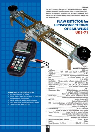 28
ADVANTAGES OF THE FLAW DETECTOR
• High brightness color TFT display.
• Internal memory (Micro SD card 8 Gb) for saving the
testing setups and testing results.
• Special Test Rig for Tandem Testing Technique.
• Direct digital display of depth and distance of flaws.
• Compact and light weight (0.9 Kg).
UD3 71
MAIN SPECIFICATIONS
• Test Range _ _ _ _ _ _ _ _ _ _ _ _ _ _ _ _ _ _ _ _ _ _ _ _ _ _1 6000 mm.
• Velocity _ _ _ _ _ _ _1000 15000 m/s in steps 1, 10,100,1000 m/s.
• Angle probe _ _ _ _ _ _ _ _ _ _ _ _ _ _ _ _ _ _ _ _ _ _ _ _ _ _ _ _ _0 90 0
• Delay _ _ _ _ _ _ _ _ _ _0 9999 mm depending on the set PRF value
• Gain _ _ _ _ _ _ _ _ _ _ _ _ _ _ _ _ _ _0 100 dB in steps 0.1, 0.5, 1, 10.
• Rejection _ _ _ _ _ _ _ _ _ _ _ _ _ _ _ _ _ _ _ _ _ _ _ _ _ _ _0 80 % FSH.
• Rectification _ _Full wave, positive half wave, negative half wave, RF.
• Receiver bandwidth _ _ _ _ _ _ _ _ _ _ _ _ _ _ _ _0.4 20 MHz ( 3 dB).
• Digital Frequency _0.4, 1, 1.25, 2, 2.5, 3, 4, 5, 6, 7, 8, 10, 15 MHz.
• Test Modes _ _ _ _ _ _ _ _ _ _ _ _ _ _Pulse echo and transmit/receive.
• Connectors _ _ _ _ _ _ _ _ _ _ _ _ _ _ _ _ _ _ _ _ _ _ _ _ _ _ _ _ _ _ _BNC.
• Measurement Gates _ _ _ _ _ _ _2 fully independent three level gates
for amplitude and TOFD measurement.
_ _ _ _ _ _ _ _ _ _ _ _ _ _ _ _Special gate of Automatic gain control (AGC).
• Result display _ _ _ _ _ _ _ _ _ _A scan, B scan, simultaneous of up to
5 measured parameters selected by the user.
• DAC/TCG _ _ _ _ _ _ _ _ _ _ _ _ _ _ _ _ _ _ _ _ _number of points is 32.
_ _ _ _ _ _ _ _ _ _ _ _ _ _ _ _ _ _ _ _ _ _ _ _ _ _Building TCG curve by DAC.
• DGS _ _automatic building of curve for different equivalent diameters
calibration at calibration blocks and testing objects.
_ _ _ _ _ _ _ _ _ _ _ _ _ _ _ _ _ _ _ _ _ _ _ _ _ _building DGS curve by DAC.
• Internal memory _ _ _ _ _ _ _ _ _ _ _ _ _ _ _ _ _ _ _Micro SD card 8 Gb
is used for saving the testing setups and testing results.
• Tandem Technique _ _ _ _ _ _ _special Test Rig for tandem technique
is provided for the Rail weld joint examination.
• Probe _ _ _ _ _ _ _ _ _ _ _ _ _ _ _ _complete set of probes are provided
for the Rail weld examination.
• Display dimension (W x H, diagonal) _ _ _ _ _ _ _ _ _70 mm x 50 mm.
• Weight _ _ _ _ _ _ _ _ _ _ _ _ _ _ _ _ _ _ _ _ _ _ _ _ _ _ _ _ _ _ _ _ _0.8 kg.
• Overall dimensions (H x W x L) _ _ _ _ _ _ _ _ _ _200 x 100 x 110 mm.
PURPOSE
The UD3 71 ultrasonic flaw detector is designed for the testing of welded
rail joints with a set of manual probes and USR 01 scanner (Tandem Rig).
Intended for re testing of various type rails laid down in a track and also is
used to carry out the before welding testing of end sections of new and used
rails and welded joints.
FLAW DETECTOR for
ULTRASONIC TESTING
OF RAIL WELDS
UD3 71UD3 71
 