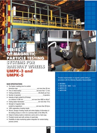29
MAIN SPECIFICATIONS
• The System resetting time for another
dimension type _ _ _ _ _ _ _ _ _ _ _ _ _ _ _ _ _ _ _not more than 30 min.
• Time of wheel testing _ _ _ _ _ _ _ _ _ _ _ _ _ _ _not more than 1.2 min.
• Testing productivity _ _ _ _ _ _ _ _ _ _ _ _ _ _ _ _ _ _ _50 wheels per hour.
• Number of operators _ _ _ _ _ _ _ _ _ _ _ _ _ _ _ _ _ _ _ _ _ _4 operators.
• Intensity of light emitted by UV lamps
at a distance of 380 mm _ _ _ _ _ _ _ _ _not more than 4000 mc W/cm
2
.
• Testing station illumination _ _ _ _ _ _ _ _ _ _ _ _ _ _not more than 10 lx.
• Strength of magnetic fields
excited by magnetizers _ _ _ _ _ _ _ _ _ _ _ _ _ _not more than 30 A/cm.
• 100% registration of testing results.
• Record, storage of testing results and online display of information of
the testing process in a form of a summary table on the Office PC.
• Output of testing results on electronic carrier and in a hard copy.
• Provided remote work with archives of saved data.
• Possibility of video monitoring system integration for remote testing
process control.
Provided implementation of magnetic particle testing in
accordance with the following Regulatory Documentation:
SERIESSERIES
OF MAGNETICOF MAGNETIC
PARTICLE TESTINGPARTICLE TESTING
SSYYSSTTEEMMSS FFOORR
RRAAIILLWWAAYY WWHHEEEELLSS
UМPК 3UМPК 3 andand
UМPК 5UМPК 5
• ISO 6933;
• DIN EN ISO 9934 1,2,3;
• AAR M 107;
• AAR M 208.
 