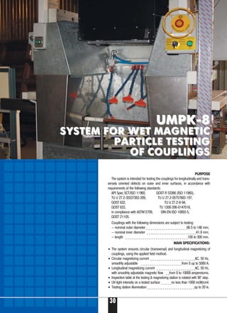 30
UMPK-8UMPK-8
SYSTEM FOR WET MAGNETICSYSTEM FOR WET MAGNETIC
PARTICLE TESTINGPARTICLE TESTING
OF COUPLINGSOF COUPLINGS
Couplings with the following dimensions are subject to testing:
– nominal outer diameter _ _ _ _ _ _ _ _ _ _ _ _ _ _ _ _ _ _ _66.5 to 146 mm;
– nominal inner diameter _ _ _ _ _ _ _ _ _ _ _ _ _ _ _ _ _ _ _ _ _ _ _41.9 mm;
– length _ _ _ _ _ _ _ _ _ _ _ _ _ _ _ _ _ _ _ _ _ _ _ _ _ _ _ _ _100 to 300 mm.
MAIN SPECIFICATIONS:
• The system ensures circular (transversal) and longitudinal magnetizing of
couplings, using the applied field method.
• Circular magnetizing current _ _ _ _ _ _ _ _ _ _ _ _ _ _ _ _ _ _ _ _ _AC, 50 Hz,
smoothly adjustable _ _ _ _ _ _ _ _ _ _ _ _ _ _ _ _ _ _ _from 0 up to 5000 A.
• Longitudinal magnetizing current _ _ _ _ _ _ _ _ _ _ _ _ _ _ _ _ _ _AC, 50 Hz,
with smoothly adjustable magnetic flow _ _from 0 to 10000 ampereturns.
• Inspection table at the testing & magnetizing station is rotated with 90° step.
• UV-light intensity on a tested surface _ _ _ _ _no less than 1000 mcW/cmІ.
• Testing station illumination _ _ _ _ _ _ _ _ _ _ _ _ _ _ _ _ _ _ _ _ _ _up to 20 lx.
PURPOSE
The system is intended for testing the couplings for longitudinally and trans-
versely oriented defects on outer and inner surfaces, in accordance with
requirements of the following standards:
API Spec 5СТ/ISO 11960, GOST R 53366 (ISO 11960),
TU U 27.2-35537363-209, TU U 27.2-05757883-197,
GOST 632, TU U 27.2-8-94,
GOST 633, TU 1308-206-0147016,
in compliance with ASTM E709, DIN EN ISO 10893-5,
GOST 21105.
 
