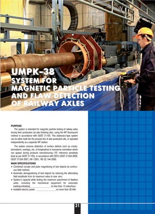 31
PURPOSE
The system is intended for magnetic particle testing of railway axles
during their production (at axle finishing site), using the MT fluorescent
method in accordance with GOST 21105. This stationary-type system
can be either built into the process line of axle production site, or operated
independently as a separate MT station.
The system ensures detection of surface defects such as cracks,
laminations, overlaps, etc. of longitudinal or transverse orientation which
can appear during products manufacturing (“B” reference sensitivity
level as per GOST 21105), in accordance with DSTU GOST 31334-2009,
GOST 31334-2007, EN 13261, RD 32.144-2000.
MAIN SPECIFICATIONS
• Combined circular and polar magnetizing of test objects by continu-
ous field method;
• Automatic demagnetizing of test objects by reducing the alternating
field amplitude from its maximum value to near zero;
• System’s capacity while testing the maximum assortment of flawless
axles, including the mechanical equipment for automatic
loading/unloading _ _ _ _ _ _ _ _ _ _ _ _ _ no less than 15 axles/hour;
• Installed electric power _ _ _ _ _ _ _ _ _ _ _ _ _no more than 50 kVA.
UMPK-38UMPK-38
SYSTEM FORSYSTEM FOR
MAGNETIC PARTICLE TESTINGMAGNETIC PARTICLE TESTING
AND FLAW DETECTIONAND FLAW DETECTION
OF RAILWAY AXLESOF RAILWAY AXLES
 