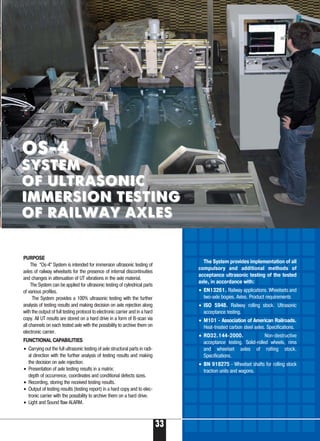 PURPOSE
The “Os 4” System is intended for immersion ultrasonic testing of
axles of railway wheelsets for the presence of internal discontinuities
and changes in attenuation of UT vibrations in the axle material.
The System can be applied for ultrasonic testing of cylindrical parts
of various profiles.
The System provides a 100% ultrasonic testing with the further
analysis of testing results and making decision on axle rejection along
with the output of full testing protocol to electronic carrier and in a hard
copy. All UT results are stored on a hard drive in a form of B scan via
all channels on each tested axle with the possibility to archive them on
electronic carrier.
FUNCTIONAL CAPABILITIES
• Carrying out the full ultrasonic testing of axle structural parts in radi-
al direction with the further analysis of testing results and making
the decision on axle rejection.
• Presentation of axle testing results in a matrix:
depth of occurrence, coordinates and conditional defects sizes.
• Recording, storing the received testing results.
• Output of testing results (testing report) in a hard copy and to elec-
tronic carrier with the possibility to archive them on a hard drive.
• Light and Sound flaw ALARM.
The System provides implementation of all
compulsory and additional methods of
acceptance ultrasonic testing of the tested
axle, in accordance with:
• EN13261. Railway applications. Wheelsets and
two axle bogies. Axles. Product requirements
• ISO 5948. Railway rolling stock. Ultrasonic
acceptance testing.
• M101 Association of American Railroads.
Heat treated carbon steel axles. Specifications.
• RD32.144 2000. Non destructive
acceptance testing. Solid rolled wheels, rims
and wheelset axles of rolling stock.
Specifications.
• BN 918275 Wheelset shafts for rolling stock
traction units and wagons.
OS 4OS 4
SYSTEMSYSTEM
OF ULTRASONICOF ULTRASONIC
IMMERSION TESTINGIMMERSION TESTING
OF RAILWAY AXLESOF RAILWAY AXLES
33
 