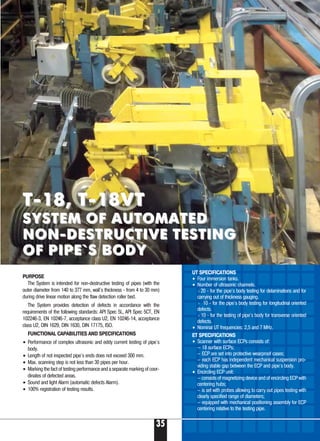 35
PURPOSE
The System is intended for non-destructive testing of pipes (with the
outer diameter from 140 to 377 mm, wall`s thickness - from 4 to 30 mm)
during drive linear motion along the flaw detection roller bed.
The System provides detection of defects in accordance with the
requirements of the following standards: API Spec 5L, API Spec 5CT, EN
102246 3, EN 10246 7, acceptance class U2, EN 10246 14, acceptance
class U2, DIN 1629, DIN 1630, DIN 17175, ISO.
FUNCTIONAL CAPABILITIES AND SPECIFICATIONS
• Performance of complex ultrasonic and eddy current testing of pipe`s
body.
• Length of not inspected pipe`s ends does not exceed 300 mm.
• Max. scanning step is not less than 30 pipes per hour.
• Marking the fact of testing performance and a separate marking of coor-
dinates of defected areas.
• Sound and light Alarm (automatic defects Alarm).
• 100% registration of testing results.
UT SPECIFICATIONS
• Four immersion tanks.
• Number of ultrasonic channels.
›20 for the pipe`s body testing for delaminations and for
carrying out of thickness gauging.
› 10 for the pipe`s body testing for longitudinal oriented
defects.
›10 for the testing of pipe`s body for transverse oriented
defects.
• Nominal UT frequencies: 2,5 and 7 MHz.
ET SPECIFICATIONS
• Scanner with surface ECPs consists of:
— 18 surface ECPs;
— ECP are set into protective wearproof cases;
— each ECP has independent mechanical suspension pro-
viding stable gap between the ECP and pipe`s body.
• Encircling ECP unit:
— consists of magnetizing device and of encircling ECP with
centering hubs;
— is set with probes allowing to carry out pipes testing with
clearly specified range of diameters;
— equipped with mechanical positioning assembly for ECP
centering relative to the testing pipe.
T 18, T 18VTT 18, T 18VT
SYSTEM OF AUTOMATEDSYSTEM OF AUTOMATED
NON DESTRUCTIVE TESTINGNON DESTRUCTIVE TESTING
OF PIPE`S BODYOF PIPE`S BODY
 
