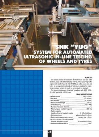 PURPOSE
The system provides for inspection of wheel rims in axial and radial
directions, along with additional testing with 45° probes (according to the
requirements listed in Appendix H to EN13262), as well as wheel disks and
hubs – in two opposite directions by UT technique, visualizing the inspec-
tion process and verifying its results for conformity to the standard.
The system also assesses the wheels’ compliance with GOST 10791,
EN 13262 and AAR M 107/208 code.
MAIN SPECIFICATIONS
• Wheel diameter _ _ _ _ _ _ _ _ _ _ _ _ _ _ _ _ _ _ _ _ _ _ _ _700-1350 mm;
• Rim width _ _ _ _ _ _ _ _ _ _ _ _ _ _ _ _ _ _ _ _ _ _ _ _ _ _ _ _ _80-160 mm;
• Rim thickness _ _ _ _ _ _ _ _ _ _ _ _ _ _ _ _ _ _ _ _ _ _ _ _ _ _35-150 mm;
• Maximum wheel weight _ _ _ _ _ _ _ _ _ _ _ _ _ _ _ _ _ _ _ _ _ _1500 kg;
• Probe frequency _ _ _ _ _ _ _ _ _ _ _ _ _ _ _ _ _ _ _ _ _ _ _ _ _2 to 5 MHz;
• Number of ultrasonic channels _ _ _ _ _ _ _ _ _ _ _ _ _ _ _ _ _ _ _ _ _ _14;
• Maximum pulse repetition frequency _ _ _ _ _ _ _ _ _ _ _ _ _ _ _2000 Hz;
• System capacity,
including the wheel loading/unloading _ _ _ _ _ _10 - 25 wheels/hour;
• Involute scan step _ _ _ _ _ _ _ _ _ _ _ _ _ _ _adjustable from 1 to 8 mm;
• Defect depth measurement accuracy _ _ _ _ _ _no more than ± 3 mm;
• Accuracy of defects mutual disposition
estimate along the scan path _ _ _ _ _ _ _ _ _ _no more than ±15 mm;
• Minimum detectable reflector _ _ _ _ _ _ _ _ _ _ _ _ _ _ _ _ _ _ _ _1 mm.
36
Б
SNK “YUG”SNK “YUG”
SYSTEM FOR AUTOMATEDSYSTEM FOR AUTOMATED
ULTRASONIC IN-LINE TESTINGULTRASONIC IN-LINE TESTING
OF WHEELS AND TYRESOF WHEELS AND TYRES
 