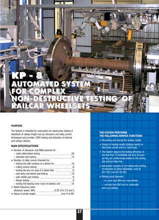 37
Б
THE SYSTEM PERFORMS
THE FOLLOWING SERVICE FUNCTIONS
• Recording and storing the testing results.
• Output of testing results (testing report) on
electronic carrier and in a hard copy.
• The System assures the testing efficiency of
not less than 10 wheelsets per hour as soon
as they are continuously loaded to the testing
site and are flaw free.
• Automated complex of non destructive testing
of elements of railcar wheelsets, such as
RU1 957 and RU1Sh 957.
• Rolling circle diameter:
— no more than 964 mm new wheels;
— not less than 850 mm for maximally
worn out wheels.
KP 8KP 8
AUTOMATED SYSTEMAUTOMATED SYSTEM
FOR COMPLEXFOR COMPLEX
NON DESTRUCTIVE TESTINGNON DESTRUCTIVE TESTING OFOF
RAILCAR WHEELSETSRAILCAR WHEELSETS
PURPOSE
The System is intended for automated non destructive testing of
wheelsets of railway freight cars by ultrasonic and eddy current
techniques and provides 100% testing and detection of internal
and surface defects.
MAIN SPECIFICACTIONS
• Number of ultrasonic and EMA channels for:
— solid rolled wheel testing _ _ _ _ _ _ _ _ _ _ _ _ _ _ _ _ _ _ _24;
— wheelset axle testing _ _ _ _ _ _ _ _ _ _ _ _ _ _ _ _ _ _ _ _ _ _13.
• Number of eddy current channels for:
— testing the side surfaces of a wheel rim _ _ _ _ _ _ _ _ _ _ _16;
— rolling surface testing _ _ _ _ _ _ _ _ _ _ _ _ _ _ _ _ _ _ _ _ _ _6;
— testing the pre rim area of a wheel disk _ _ _ _ _ _ _ _ _ _ _8;
— axle webs and wheel seat testing _ _ _ _ _ _ _ _ _ _ _ _ _ _14;
— axle middle part testing _ _ _ _ _ _ _ _ _ _ _ _ _ _ _ _ _ _ _ _ _8;
— flange testing _ _ _ _ _ _ _ _ _ _ _ _ _ _ _ _ _ _ _ _ _ _ _ _ _ _ _9;
— testing the bearing inner races of axlebox unit _ _ _ _ _ _ _10.
• Rated frequency value:
ultrasonic waves, MHz _ _ _ _ _ _ _ _ _ _ _ _0.25; 0.4; 2.5 and 5.
• Values of probe angles _ _ _ _ _ _ _ _ _ _ _ _ _ _ _ _from 0 to 900
.
 