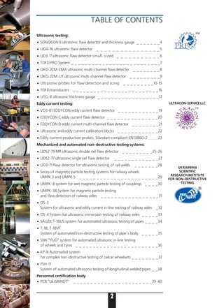 TABLE OF CONTENTS
НДІ
2
UKRAINIAN
SCIENTIFIC
RESEARCH INSTITUTE
FOR NON DESTRUCTIVE
TESTING
Ultrasonic testing:
• SONOCON B ultrasonic flaw detector and thickness gauge _ _ _ _ _ _ _4
• UD4 76 ultrasonic flaw detector _ _ _ _ _ _ _ _ _ _ _ _ _ _ _ _5
• UD3 71 ultrasonic flaw detector small sized _ _ _ _ _ _ _ _ _ _ _6
• TOFD PRO System _ _ _ _ _ _ _ _ _ _ _ _ _ _ _ _ _ _ _ _ _ _ _ _ _ _7
• OKO 22M EMA ultrasonic multi-channel flaw detector _ _ _ _ _ _ _ _8
• OKO 22M UT ultrasonic multi-channel flaw detector _ _ _ _ _ _ _ _ _9
• Ultrasonic probes for flaw detection and sizing _ _ _ _ _ _ _ _ _10 15
• TOFD transducers _ _ _ _ _ _ _ _ _ _ _ _ _ _ _ _ _ _ _ _ _ _ _ _ _16
• UTG-8 ultrasonic thickness gauge _ _ _ _ _ _ _ _ _ _ _ _ _ _ _ _ _ _17
Eddy current testing:
• VD3 81 EDDYCON eddy current flaw detector _ _ _ _ _ _ _ _ _ _ _ _19
• EDDYCON С eddy current flaw detector _ _ _ _ _ _ _ _ _ _ _ _ _ _ _20
• EDDYCON D eddy current multi-channel flaw detector _ _ _ _ _ _ _ _21
• Ultrasonic and eddy current calibration blocks _ _ _ _ _ _ _ _ _ _ _ _22
• Eddy current production probes. Standart compliant EN13860 2 _ _ _ _ _23
Mechanized and automated non destructive testing systems:
• UDS2 73 MR ultrasonic double rail flaw detector _ _ _ _ _ _ _ _ _25 26
• UDS2 77 ultrasonic single rail flaw detector _ _ _ _ _ _ _ _ _ _ _ _ _27
• UD3 71 flaw detector for ultrasonic testing of rail welds _ _ _ _ _ _ _28
• Series of magnetic particle testing systems for railway wheels
UMPK 3 and UMPK 5 _ _ _ _ _ _ _ _ _ _ _ _ _ _ _ _ _ _ _ _ _ _ _29
• UMPK-8 system for wet magnetic particle testing of couplings _ _ _ _30
• UMPK-38 System for magnetic particle testing
and flaw detection of railway axles _ _ _ _ _ _ _ _ _ _ _ _ _ _ _ _ _31
• OS 3
System for ultrasonic and eddy current in line testing of railway axles _32
• OS 4 System for ultrasonic immersion testing of railway axles _ _ _ _ _33
• SAUZK T-18US system for automated ultrasonic testing of pipes _ _ _ _34
• T 18, T 18VT
System of automated non destructive testing of pipe`s body _ _ _ _ _35
• SNK “YUG” system for automated ultrasonic in-line testing
of wheels and tyres _ _ _ _ _ _ _ _ _ _ _ _ _ _ _ _ _ _ _ _ _ _ _ _36
• KP 8 Automated system
for complex non destructive testing of railcar wheelsets _ _ _ _ _ _ _ _37
• PSH 11
System of automated ultrasonic testing of longitudinal welded pipes _ _38
Personnel certification body
• PCB “UkrSRINDT” _ _ _ _ _ _ _ _ _ _ _ _ _ _ _ _ _ _ _ _ _ _ _39-40
ULTRACON SERVICE LLC
TM
 