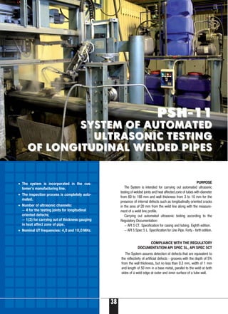 38
PURPOSE
The System is intended for carrying out automated ultrasonic
testing of welded joints and heat affected zone of tubes with diameter
from 60 to 168 mm and wall thickness from 3 to 10 mm for the
presence of internal defects such as longitudinally oriented cracks
in the area of 20 mm from the weld line along with the measure-
ment of a weld line profile.
Carrying out automated ultrasonic testing according to the
Regulatory Documentation:
— API 5 CT. Specification for casing and tubing. Eighth edition.
— API 5 Spec 5 L. Specification for Line Pipe. Forty forth edition.
PSH 11PSH 11
SYSTEM OF AUTOMATEDSYSTEM OF AUTOMATED
ULTRASONIC TESTINGULTRASONIC TESTING
OF LONGITUDINAL WELDED PIPESOF LONGITUDINAL WELDED PIPES
COMPLIANCE WITH THE REGULATORY
DOCUMENTATION API SPEC 5L, API SPEC 5CT
The System assures detection of defects that are equivalent to
the reflectivity of artificial defects grooves with the depth of 5%
from the wall thickness, but no less than 0.3 mm, width of 1 mm
and length of 50 mm in a base metal, parallel to the weld at both
sides of a weld edge at outer and inner surface of a tube wall.
• The system is incorporated in the cus-
tomer's manufacturing line.
• The inspection process is completely auto-
mated.
• Number of ultrasonic channels:
— 4 for the testing joints for longitudinal
oriented defects;
— 1(2) for carrying out of thickness gauging
in heat affect zone of pipe.
• Nominal UT frequencies: 4,0 and 10,0 MHz.
 