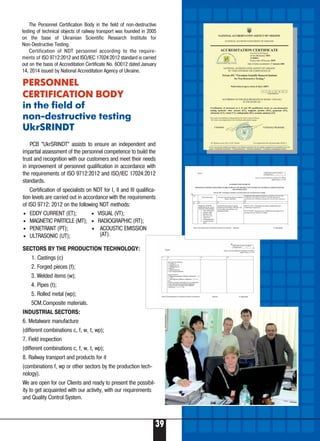 39
Б
The Personnel Certification Body in the field of non destructive
testing of technical objects of railway transport was founded in 2005
on the base of Ukrainian Scientific Research Institute for
Non Destructive Testing.
Certification of NDT personnel according to the require-
ments of ISO 9712:2012 and ISO/IEC 17024:2012 standard is carried
out on the basis of Accreditation Certificate No. 6O012 dated January
14, 2014 issued by National Accreditation Agency of Ukraine.
PERSONNEL
CERTIFICATION BODY
in the field of
non destructive testing
UkrSRINDT
PCB “UkrSRINDT” assists to ensure an independent and
impartial assessment of the personnel competence to build the
trust and recognition with our customers and meet their needs
in improvement of personnel qualification in accordance with
the requirements of ISO 9712:2012 and ISO/IEC 17024:2012
standards.
Certification of specialists on NDT for I, II and III qualifica-
tion levels are carried out in accordance with the requirements
of ISO 9712: 2012 on the following NDT methods:
SECTORS BY THE PRODUCTION TECHNOLOGY:
1. Castings (c)
2. Forged pieces (f);
3. Welded items (w);
4. Pipes (t);
5. Rolled metal (wp);
5CM.Composite materials.
INDUSTRIAL SECTORS:
6. Metalware manufacture
(different combinations c, f, w, t, wp);
7. Field inspection
(different combinations c, f, w, t, wp);
8. Railway transport and products for it
(combinations f, wp or other sectors by the production tech-
nology).
We are open for our Clients and ready to present the possibil-
ity to get acquainted with our activity, with our requirements
and Quality Control System.
• EDDY CURRENT (ET);
• MAGNETIC PARTICLE (MT);
• PENETRANT (PT);
• ULTRASONIC (UT);
• VISUAL (VT);
• RADIOGRAPHIC (RT);
• ACOUSTIC EMISSION
(AT).
 
