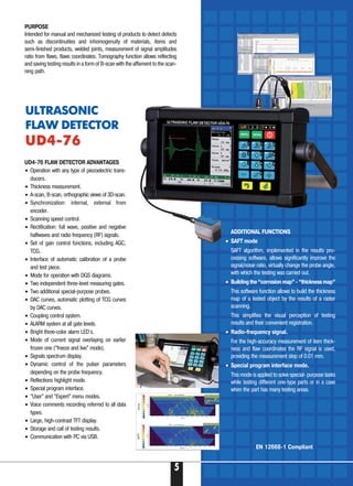 5
UD4 76 FLAW DETECTOR ADVANTAGES
• Operation with any type of piezoelectric trans-
ducers.
• Thickness measurement.
• A scan, B scan, orthographic views of 3D scan.
• Synchronization: internal, external from
encoder.
• Scanning speed control.
• Rectification: full wave, positive and negative
halfwaves and radio frequency (RF) signals.
• Set of gain control functions, including AGC,
TCG.
• Interface of automatic calibration of a probe
and test piece.
• Mode for operation with DGS diagrams.
• Two independent three level measuring gates.
• Two additional special purpose probes.
• DAC curves, automatic plotting of TCG curves
by DAC curves.
• Coupling control system.
• ALARM system at all gate levels.
• Bright three color alarm LED`s.
• Mode of current signal overlaying on earlier
frozen one (“freeze and live” mode).
• Signals spectrum display.
• Dynamic control of the pulser parameters
depending on the probe frequency.
• Reflections highlight mode.
• Special program interface.
• “User” and “Expert” menu modes.
• Voice comments recording referred to all data
types.
• Large, high contrast TFT display.
• Storage and call of testing results.
• Communication with PC via USB.
ULTRASONIC
FLAW DETECTOR
UD4 76UD4 76
PURPOSE
Intended for manual and mechanized testing of products to detect defects
such as discontinuities and inhomogenuity of materials, items and
semi finished products, welded joints, measurement of signal amplitudes
ratio from flaws, flaws coordinates. Tomography function allows reflecting
and saving testing results in a form of B scan with the affixment to the scan-
ning path.
ADDITIONAL FUNCTIONS
• SAFT mode
SAFT algorithm, implemented in the results pro-
cessing software, allows significantly improve the
signal/noise ratio, virtually change the probe angle,
with which the testing was carried out.
• Building the “corrosion map” “thickness map”
This software function allows to build the thickness
map of a tested object by the results of a raster
scanning.
This simplifies the visual perception of testing
results and their convenient registration.
• Radio frequency signal.
For the high accuracy measurement of item thick-
ness and flaw coordinates the RF signal is used,
providing the measurement step of 0.01 mm.
• Special program interface mode.
This mode is applied to solve special purpose tasks
while testing different one type parts or in a case
when the part has many testing areas.
EN 12668 1 Compliant
 