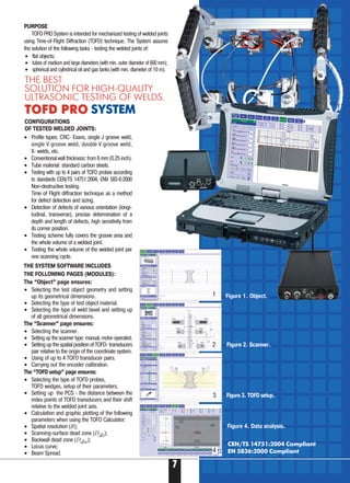 7
THE BEST
SOLUTION FOR HIGH-QUALITY
ULTRASONIC TESTING OF WELDS.
TOFD PROTOFD PRO SYSTEM
• Profile types: CRC Evans, single J groove weld,
single V groove weld, double V groove weld,
X welds, etc.
• Conventional wall thickness: from 6 mm (0.25 inch).
• Tube material: standard carbon steels.
• Testing with up to 4 pairs of TOFD probes according
to standards CEN/TS 14751:2004, ENV 583 6:2000
Non destructive testing.
Time of Flight diffraction technique as a method
for defect detection and sizing.
• Detection of defects of various orientation (longi-
tudinal, transverse), precise determination of a
depth and length of defects, high sensitivity from
its corner position.
• Testing scheme fully covers the groove area and
the whole volume of a welded joint.
• Testing the whole volume of the welded joint per
one scanning cycle.
THE SYSTEM SOFTWARE INCLUDES
THE FOLLOWING PAGES (MODULES):
The “Object” page ensures:
• Selecting the test object geometry and setting
up its geometrical dimensions.
• Selecting the type of test object material.
• Selecting the type of weld bevel and setting up
of all geometrical dimensions.
The “Scanner” page ensures:
• Selecting the scanner.
• Setting up the scanner type: manual, motor operated.
• Setting up the spatial position of TOFD transducers
pair relative to the origin of the coordinate system.
• Using of up to 4 TOFD transducer pairs.
• Carrying out the encoder calibration.
The “TOFD setup” page ensures:
• Selecting the type of TOFD probes,
TOFD wedges, setup of their parameters.
• Setting up the PCS the distance between the
index points of TOFD transducers and their shift
relative to the welded joint axis.
• Calculation and graphic plotting of the following
parameters when using the TOFD Calculator:
• Spatial resolution (R);
• Scanning surface dead zone (Dds);
• Backwall dead zone (Ddw);
• Locus curve;
• Beam Spread.
CEN/TS 14751:2004 Compliant
EN 5836:2000 Compliant
PURPOSE
TOFD PRO System is intended for mechanized testing of welded joints
using Time of Flight Diffraction (TOFD) technique. The System assures
the solution of the following tasks testing the welded joints of:
Figure 4. Data analysis.
Figure 1. Object.
Figure 2. Scanner.
Figure 3. TOFD setup.
CONFIGURATIONS
OF TESTED WELDED JOINTS:
• flat objects;
• tubes of medium and large diameters (with min. outer diameter of 600 mm);
• spherical and cylindrical oil and gas tanks (with min. diameter of 10 m).
1
2
3
4
 