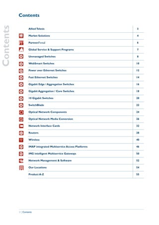 Contents
Contents

                    Allied Telesis                                  3

                    Market Solutions                                4

                    PartnerPortal                                   6

                    Global Service & Support Programs               7

                    Unmanaged Switches                              8

                    WebSmart Switches                               10

                    Power over Ethernet Switches                    12

                    Fast Ethernet Switches                          14

                    Gigabit Edge / Aggregation Switches             16

                    Gigabit Aggregation / Core Switches             18

                    10 Gigabit Switches                             20

                    SwitchBlade                                     22

                    Optical Network Components                      24

                    Optical Network Media Conversion                26

                    Network Interface Cards                         32

                    Routers                                         38

                    Wireless                                        40

                    iMAP integrated Multiservice Access Platforms   46

                    iMG intelligent Multiservice Gateways           50

                    Network Management & Software                   52

                    Our Locations                                   54

                    Product A-Z                                     55




           2 | Contents
 