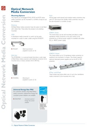 Optical Network
                                   Media Conversion
Optical Network Media Conversion
                                   Mounting Options                                                     Rack
                                   The majority of unmanaged AT-MC, AT-GS and AT-FS series              All the larger multi-channel and modular media converters ship
                                   media converters can be mounted in a number of ways to suit          with 19” rack-mount kits. Smaller media converters may also
                                   the installation.                                                    be rack-mounted in a number of ways:

                                   Desktop
                                   All Allied Telesis media converters have the option to be fitted
                                   with rubber feet. These allow the product to be desktop
                                   mounted.
                                                                                                        AT-MCR1 Chassis
                                   Wall                                                                 This small chassis can be rack-mounted, and allows a single
                                   A standalone media converter or switch can be easily                 standalone media converter, or two port switch, to be
                                   mounted on a wall, or under a table using the AT-WLMT.               powered by an internal power supply. It is available with either
                                                                                                        AC or -48vDC power supply.




                                   I   AT-WLMT          Wall-mount fixture
                                                        (supplied in packs of 10)
                                                                                                        AT-MCR12 Chassis
                                   DIN Rail                                                             This chassis allows up to 12 standalone media converters or
                                   The AT-DINRAIL1 is a universal bracket that allows a wide range      switches to be mounted in a chassis. The chassis supports
                                   of Allied Telesis media converters and media/rate converters to be   optional redundant power supplies and can be AC or DC
                                   mounted onto an industry standard 35mm DIN Rail.                     powered.




                                                                                                        AT-Tray1 and AT-Tray4
                                                                                                        These simple trays allow either one or up to four standalone
                                                                                                        media converters to be mounted into a rack.
                                   I   AT-DINRAIL       Mounting kit
                                                        (supplied in packs of 10)




                                        Universal Energy Star PSU
                                        For customers already using Allied Telesis
                                        media converters, replacement Energy Star
                                        compliant power adapters are available.

                                        I   AT-MCPWR       Universal external
                                                           Energy Star power
                                                           adapter




                                   28 | Optical Network Media Conversion
 