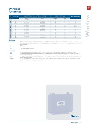 Wireless
Antennas




                                                                                                                                                                                              Wireless
  ANTENNA




                                            ALLIED TELESIS TenQ ANTENNA MODEL                                               LOBE WIDTH (º)
    TYPE




                      GAIN (dBi)                                                                                                                                   POLARIZATION
                                                2.4GHz                                  5GHz                          Horizontal                Vertical
                          2                   AT-TQ0500                                                                  360                      45                         V
   OMNI




                          5                                                          AT-TQ0500                           360                      30                         V
                          8                   AT-TQ0201E                             AT-TQ0501E                          360                      17                         V
                          12                  AT-TQ0202E                             AT-TQ0502E                          360                       5                         V
                          8                   AT-TQ0221E                             AT-TQ0521E                           75                      50                       V/H
   PANEL




                          15                  AT-TQ0222E                             AT-TQ0522E                           30                      30                       V/H
                          20                  AT-TQ0223E                             AT-TQ0523E                           15                      15                       V/H
                          12                  AT-TQ0241E                             AT-TQ0541E                          120                      15                         V
   PARABOLIC SECTOR




                          14                  AT-TQ0242E                             AT-TQ0542E                           60                      15                         V
                          18                  AT-TQ0243E                                                                  30                      15                         V
                          19                  AT-TQ0261E                                                                  15                      15                         V
                          23                                                         AT-TQ0561E                           7.5                     7.5                        V
                          24                  AT-TQ0262E                                                                   8                       8                         V
                         27.5                                                        AT-TQ0562E                           5.2                     5.2                        V

Glossary
Polarization                       Defines the postition into space of electrical and magnetic field. The best signal transfer happens when both transmitting and receiving
                                   antennas have the same polarization. A 90º difference in polarization between transmitting and receiving antenna may produce up to -30dB of
                                   signal attenuation.
  V                                Vertical.
  H                                Horizontal.
  V/H                              V or H depending on mounting.

Antenna Type
  Omni                             Omnidirectional antennas radiate power uniformly in every direction on the horizontal plane. Mainly used for mobile user’s access.
  Panel                            Is a flat antenna whose radiation lobe is similar to a cone. It’s directional and is normally used to point-to-point links or at the end-points of a
                                   point-to-multipoint network.
  Sector                           Is a flat antenna whose radiation lobe is similar to a cone with an elliptical footprint. It’s directional and is normally used in the central site of a
                                   point-to-multipoint network.
  Parabolic                        Is a dish shaped directional antenna, whose radiation lobe is similar to that of a Panel antenna. It’s usually larger than a Panel and has a higher
                                   gain. It’s suitable for long distance point-to-point links.




                                                                                                                                                                  Notes

                                                                                                                                                                   Allied Telesis | 43
 
