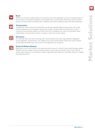 Market Solutions
Retail
Reliable, low-cost, easily managed solutions are required by many retail organizations to ensure continued operation of
the local stores, and complete management and accessability from a central location. Allied Telesis provide complete
solutions from point-of-sale connectivity, video surveillance, point-of-sale marketing and back office data warehousing.

Transportation
Transportation network systems from Allied Telesis provide high bandwidth realtime communication with moving
vehicles, broadband access to passengers, video security of public vehicles, facilities and infrastructure, as well as
monitoring of environmental conditions and traffic control. Our compatibility with credit card authorization allows
implementation of remote ticket machines, in car-parks as well as train and bus stations.

Enterprises
Our multi-layer switch and router technology offers advanced features that ensure high-availability, manageability,
security, adaptability and performance. Our intelligent, secure end-to-end IP network infrastructure scales to flexibly
accommodate bandwidth-hungry voice, video and data applications into enterprises.

Small and Medium Business
Allied Telesis has one of the industry's most extensive product line-ups for small and medium-sized businesses seeking
affordable and easy-to-deploy wired and wireless products for voice, video and data. Our switch, router, VoIP and
wireless access solutions can be combined to deliver a high performance, feature-rich and flexible solution for a reliable
and long-lasting network.




                                                                                                          Allied Telesis | 5
 