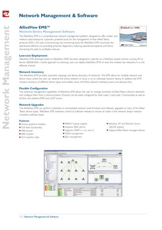 Network Management & Software
Network Management
                     AlliedView EMSTM
                     Network Device Management Software
                     The AlliedView EMS is a comprehensive network management platform designed to offer smaller and
                     medium sized enterprise customers powerful tools for the management of their Allied Telesis
                     products. With a full suite of provisioning and monitoring tools, the AlliedView EMS maximizes the
                     operational efficiency by providing proactive diagnostics, reducing operational expense and hence
                     shortening the path to profitable revenue.

                     Low-cost Deployment
                     AlliedView EMS, although based on AlliedView NMS, has been designed to operate on a Windows based machine running XP or
                     Server 2003/8. With a tiered approach to licencing, users can deploy AlliedView EMS on even the smallest size networks, in a cost
                     effective manner.

                     Network Inventory
                     The AlliedView EMS provides automatic topology and device discovery of networks. The EMS allows for multiple network and
                     device views where the user can observe the entire network or focus in on an individual network device. In addition, the EMS
                     contains inventory of different device types and enables views of VLANs, network interfaces, ports, and physical links.

                     Flexible Configuration
                     The extensive management capabilities of AlliedView EMS allows the user to manage hundreds of Allied Telesis network elements,
                     and configure them from a central location. Products can be easily configured for both Layer 2 and Layer 3 functionality, as well as
                     VLANs, and resilient EPSR and LACP trunks.

                     Network Upgrades
                     The AlliedView EMS can perform scheduled or unscheduled network wide firmware and software upgrades to many of the Allied
                     Telesis device types. AlliedView EMS maintains control of software releases to ensure all nodes in the network always maintain
                     consistent software loads.

                     Features
                     I Intuitive graphical interface               I   RMON 4 group support                      I   Windows XP and Windows Server
                     I Drill-down functionality                    I   Supports NMS alarms                           2003/8 support
                     I MIB browser                                 I   Supports SNMP v1, v2c and v3              I   Supports Allied Telesis managed devices
                     I MIB compiler                                I   VLAN management
                     I GUI snapshot utility                        I   QoS management




                     52 | Network Management & Software
 