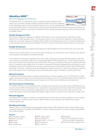 Network Management
AlliedView NMSTM
Network Management Software
The AlliedView NMS is a comprehensive network management platform designed to offer
network service providers and larger enterprise customers powerful tools for the management
of their Allied Telesis products and provisioning of multiple services in the IP and Ethernet based
access network. With a full suite of provisioning and monitoring tools, the AlliedView NMS maximizes the operational efficiency by
providing proactive diagnostics, minimizing service deployment times, reducing operational expense and hence shortening the path
to profitable revenue.

Flexible Management Tools
With extensive management capabilities, the AlliedView NMS allows the user to manage thousands of Allied Telesis network
elements from a remote operations center - thus reducing the need for a truck roll to perform diagnostics or make provisioning
changes. Via a user-friendly Graphical User Interface (GUI), the NMS will substantially decrease the time required for deploying and
provisioning large networks. Among the key strengths of the NMS is network monitoring and network wide service provisioning.

Scalable Architecture
The three essential constituents of AlliedView NMS architecture are Back-End (BE) server, Front-End (FE) server and the user client.

The Back-End server (BE) performs core, server-side network facing tasks, such as the discovery, alarm notifications, data collection,
report generation, status polling and northbound interface.

The Front-End server (FE) provides scalability in terms of the number of clients that can be supported. High availability of the client
can be achieved by increasing the number of FEs connected to BE. AlliedView NMS is designed to run in mission critical environments
which require continuous and uninterrupted access to the NMS. If a failure occurs of the primary BE server an automatic switch takes
place to a redundant or warm standby server. In the switch over process all the functions being performed by the primary server are
automatically assumed by the redundant server ensuring an uninterrupted access to NMS functions. Failover makes the NMS systems
fault-tolerant. The process of switching over has been designed to be smooth and automatic so that the end-user does not notice the
failure of the primary server or the subsequent switch to the standby. Failover support is provided for both BE and FE servers.

Network Inventory
The AlliedView NMS provides automatic topology and device discovery of networks, regardless of size. The NMS allows for multiple
network and device views where the user can observe the entire network or focus in on an individual network device. In addition, the
NMS contains inventory of different device types and enables views of VLANs, network interfaces, ports, and physical links.

Zero Touch Service Provisioning
The AlliedView NMS allows for the rapid deployment of multiple services (e.g. Internet access, IPTV video and VoIP telephony) via
the provisioning of VLANs and QoS policies across multiple devices using a Graphical User Interface (GUI). Provisioning and rollout
of new services and devices are significantly accelerated via the use of profiles for the most common types of services in the
network. By defining a common set of profiles NMS enables multiple services to a subscriber to be provisioned via a single screen.

Network Upgrades
The AlliedView NMS can perform scheduled or unscheduled network wide firmware and software upgrades to many of the Allied
Telesis device types. The NMS maintains control of software releases to ensure all nodes in the network always maintain
consistent software loads.

Northbound Interface
AlliedView NMS can interoperate with existing Operation Support Systems (OSS) and Business Support Systems (BSS) through
northbound protocols, such as SNMP and XML/SOAP. The current northbound interface is read only and supports Apache/AXIS
with an XML-based API.

Features
I Intuitive graphical interface               I   RMON 4 group support                      I   Multi-platform
I Drill-down functionality                    I   Supports NMS alarms                       I   HP OpenView, Tivoli NetView, Ipswitch
I MIB browser                                 I   Supports SNMP v1, v2c and v3                  WhatsUp and SNMPc interoperability
I MIB compiler                                I   VLAN management                           I   Supports Allied Telesis managed devices
I GUI snapshot utility                        I   QoS management


                                                                                                                      Allied Telesis | 53
 