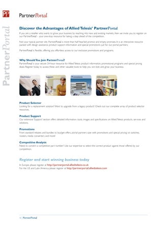 PartnerPortal

                Discover the Advantages of Allied Telesis’ PartnerPortal
                If you are a reseller who wants to grow your business by reaching into new and existing markets, then we invite you to register on
                our PartnerPortal – your one-stop resource for taking a step ahead of the competition.

                Not your typical partner site, PartnerPortal is more than half-hearted promos and empty promises. It is an interactive resource
                packed with design assistance, product support information and special promotions just for our portal partners.

                PartnerPortal is flexible, offering you effortless access to our exclusive promotions and programs.


                Why Should You Join PartnerPortal?
                PartnerPortal is your secure 24-hour resource for Allied Telesis product information, promotional programs and special pricing
                deals. Register today to access these and other valuable tools to help you win bids and grow your business.




                Product Selector
                Looking for a replacement solution? Want to upgrade from a legacy product? Check out our complete array of product selector
                resources.

                Product Support
                Our extensive ‘Support’ section offers detailed information, tools, images and specifications on Allied Telesis products, services and
                solutions.

                Promotions
                From standard rebates and bundles to buy/get offers, portal partners save with promotions and special pricing on switches,
                routers, media converters and more!

                Competitive Analysis
                Need to convert a competitive part number? Use our expertise to select the correct product against those offered by our
                competition.



                Register and start winning business today
                In Europe, please register at http://partnerportal.alliedtelesis.co.uk
                For the US and Latin America, please register at http://partnerportal.alliedtelesis.com




                6 | PartnerPortal
 