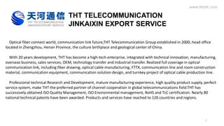 THT TELECOMMUNICATION
JINKAIXIN EXPORT SERVICE
Optical fiber connect world, communication link future,THT Telecommunication Group established in 2000, head office
located in Zhengzhou, Henan Province, the culture birthplace and geological center of China.
With 20 years development, THT has become a high-tech enterprise, integrated with technical innovation, manufacturing,
overseas business, sales services, OEM, technology transfer and industrial transfer. Realized full coverage in optical
communication link, including fiber drawing, optical cable manufacturing, FTTX, communication line and room construction
material, communication equipment, communication solution design, and turnkey project of optical cable production line.
Professional technical Research and Development, mature manufacturing experience, high quality product supply, perfect
service system, make THT the preferred partner of channel cooperation in global telecommunications field.THT has
successively obtained ISO Quality Management, ISO Environmental management, RoHS and TLC certification. Nearly 80
national technical patents have been awarded. Products and services have reached to 120 countries and regions.
www.thtofc.com
1
 