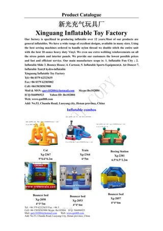 Product Catalogue

                 新光充气玩具厂
          Xinguang Inflatable Toy Factory
Our factory is specilized in producing inflatable over 12 years.Most of our products are
general inflatables. We have a wide range of excellent designs, available in many sizes. Using
the best sewing machines ordered to handle nylon thread we double stitch the entire unit
with the best 18 ounce heavy duty Vinyl. We even use extra webbing reinforcements on all
the stress points and interior panels. We provide our customers the lowest possible prices
and fast and efficient service. Our main manufacture scope is: 1. Inflatable Fun City ; 2.
Inflatable Slide 3. Bounce House; 4. Cartoon; 5. Inflatable Sports Equipment,6. Air Dancer 7.
Inflatable Tent,8 hydro-inflatable
Xinguang Inflatable Toy Factory
Tel:+86 0379 62323635
Fax:+86 0379 62383002
Cell:+8615038503988
Mail & MSN: gary102884@hotmail.com          Skype:lhs102884
ICQ:566896923         Yahoo ID: lhs102884
Web: www.qm008.com
Add: No.53, Chundu Road, Luoyang city, Henan province, China

                                      Inflatable combos




                 Cat                               Train              Boxing Station
              Xg-2367                             Xg-2364                 Xg-2381
             9*6.6*6.2m                            6*5m                6.5*6.5*2.2m




       Bouncer bed                                                  Bouncer bed
                                         Bouncer bed
          Xg-2058                                                     Xg-2057
                                           Xg-2053
          4*3*3m                                                      4*4*4m
Xinguang Inflatable Toy Factory            4*4*4m
Tel: +86 379 62323635 Fax: +86 379 62383002
Cell:+86 15038503988 Skype: lhs102884 ICQ: 566896923
Mail: gary102884@hotmail.com Web: www.qm008.com
Add: No.53, Chundu Road, Luoyang City, Henan province, China
 
