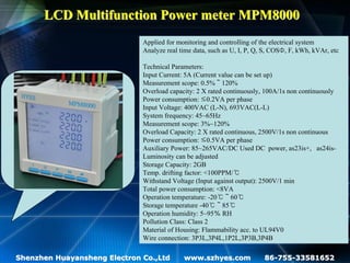 LCD Multifunction Power meter MPM8000
                              Applied for monitoring and controlling of the electrical system
                              Analyze real time data, such as U, I, P, Q, S, COSΦ, F, kWh, kVAr, etc

                              Technical Parameters:
                              Input Current: 5A (Current value can be set up)
                              Measurement scope: 0.5%～120%
                              Overload capacity: 2 X rated continuously, 100A/1s non continuously
                              Power consumption: ≤0.2VA per phase
                              Input Voltage: 400VAC (L-N), 693VAC(L-L)
                              System frequency: 45~65Hz
                              Measurement scope: 3%~120%
                              Overload Capacity: 2 X rated continuous, 2500V/1s non continuous
                              Power consumption: ≤0.5VA per phase
                              Auxiliary Power: 85~265VAC/DC Used DC power, as23is+, as24is-
                              Luminosity can be adjusted
                              Storage Capacity: 2GB
                              Temp. drifting factor: <100PPM/℃
                              Withstand Voltage (Input against output): 2500V/1 min
                              Total power consumption: <8VA
                              Operation temperature: -20℃～60℃
                              Storage temperature -40℃～85℃
                              Operation humidity: 5~95％ RH
                              Pollution Class: Class 2
                              Material of Housing: Flammability acc. to UL94V0
                              Wire connection: 3P3L,3P4L,1P2L,3P3B,3P4B

Shenzhen Huayansheng Electron Co.,Ltd       www.szhyes.com               86-755-33581652
 