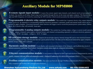 Auxiliary Module for MPM8000
    8 remote signals input module: 8 source free remote signals input channels, each channel can be set up separately
    to check the outside on-off status. Detail setup can be finished through the key on the meter and upper computer. The function of up
    per read SOE (Sequence of events) by connecting the SOE interface which record accurately the status and detail time of events.

   Programmable 4 electric relay outputs module: This module has 4 separate electric relay output channels,
   which can be set up separately to corresponding different electricity parameter’s automatic model and manual model which can be o
   perated by upper computer. Associated automatic alarm function can trigger event to record the present power system status; without
   alarm, the 4 electric relay will normally keep open.

    Programmable 4 analog outputs module: This module has 4 analog output, voltage or current model optional.
    Output adopts 4 channels same negative terminal format, each channel corresponding separately to different electricity parameter.
    Current is:（4-20）ma output，voltage is:（0-5）V output.

   SD card data storage module: Adopted advanced high-capacity internal storage SD card to store electrical measur
   ement parameter at real time; and store the data for a given period of time. The data can be educed and analyzed by upper computer,
   internal storage of SD card is optional.

    Harmonic analysis module: It can display each measured information of the harmonic, and feedback the electric h
    armonic parameter, including（2~63 times）harmonic content; phase angle etc. measured information.


    Ethernet communication module: It can connect to Ethernet by RJ45, and read electrical measurement by remote
    access. Adopted 10M and 100M self-adaptation model.（Default IP address is:192.168.0.250; Local port 27011）

    Profibus communication module: The meter can Network through                          Profibus communication Protocol terminal,
    fully complied with Profibus-DP Communication Protocol.

Shenzhen Huayansheng Electron Co.,Ltd                              www.szhyes.com                    86-755-33581652
 