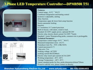 3 Phase LED Temperature Controller---DPM8500 T51
                              Features:
                              Control range: -9.9℃～99.9℃
                              Combined refrigeration and heating control
                              hystersis is adjustable, starting
                              delay function.
                              Temperature upper & lower limit setup function
                              factory parameter locking
                              function.
                              0.1°resolution, 0.1°control precision
                              Built-in buzzer, with alarm, sound is loud .
                              Standard AC220V supply power, optional DC24V
                              Electric relay electric shock current 5A/220V *2units
                              Standard 1 meter Waterproofing probe, common wire is prolongable.
                              Technical Parameter:
                              Temperature control range:-9.9℃～99.9℃
                              Measured temperature error: ±0.5℃
                              Transducer item No. : NTC (10K/3435)
                              Control precision:0.1℃
                               Data save: Yes
                              working voltage :AC220V
                              working current:MAX200mA
                              Electric relay touch spot current:AC5A/220V
                              Working temperature: -20℃~60℃
                               Storage Temperature : -40℃~85℃
                              1meter standard probe for free, probe dimension:φ4mm*20mm
                              If need to add the wire, please contact us directly.

Shenzhen Huayansheng Electron Co.,Ltd       www.szhyes.com              86-755-33581652
 