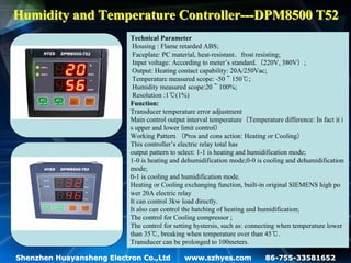 Humidity and Temperature Controller---DPM8500 T52
                           Technical Parameter
                            Housing : Flame retarded ABS;
                            Faceplate: PC material, heat-resistant、frost resisting;
                            Input voltage: According to meter’s standard.（220V, 380V）;
                            Output: Heating contact capability: 20A/250Vac;
                            Temperature measured scope: -50～150℃;
                            Humidity measured scope:20～100%;
                            Resolution :1℃(1%)
                           Function:
                           Transducer temperature error adjustment
                           Main control output interval temperature（Temperature difference: In fact it i
                           s upper and lower limit control）
                           Working Pattern （Pros and cons action: Heating or Cooling）
                           This controller’s electric relay total has
                           output pattern to select: 1-1 is heating and humidification mode;
                           1-0 is heating and dehumidification mode;0-0 is cooling and dehumidification
                           mode;
                           0-1 is cooling and humidification mode.
                           Heating or Cooling exchanging function, built-in original SIEMENS high po
                           wer 20A electric relay
                           It can control 3kw load directly.
                           It also can control the hatching of heating and humidification;
                           The control for Cooling compressor ;
                           The control for setting hystersis, such as: connecting when temperature lower
                           than 35℃, breaking when temperature over than 45℃.
                           Transducer can be prolonged to 100meters.

Shenzhen Huayansheng Electron Co.,Ltd         www.szhyes.com               86-755-33581652
 