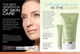 Clear Pore Clariﬁer
Acne Treatment
Formula aksi ganda yang meresap
ke pori-pori untuk membantu
menyamarkan kerutan dan membantu
mengurangi munculnya noda.
Membantu mengurangi kulit kemerahan
dan minyak berlebih. | 50 ml.
Rp. 159.000,-
12036
IN THE CLEAR
Clear Blemish Treatment
Mengandung Salicylic Acid untuk
menyamarkan noda. Ekstrak
cengkeh, sage dan lavender
mengandung anti bakteri.
Memberikan rasa nyaman tanpa
menjadikan kulit kering. | 15 ml.
Rp. 118.000,-
12035
Kulit indah dan bebas
noda, dambaan setiap
wanita. Sebuah rangkaian
produk yang bersinergi
untuk memberikan
solusi terhadap noda
dan bekas luka pada
wajah. Clear Blemish
Treatment sebagai
solusi atas jerawat
anda, dan Clear Pore
Clariﬁer yang membantu
menghilangkan bekas
luka wajah.
Eye Transformer
Perawatan kekencangan kulit sekitar mata yang terdiri dari Gel
untuk kelopak mata bagian atas dan Krim untuk kelopak mata
bagian bawah untuk menjaga kekencangan dan menyegarkan
kulit sekitar kelopak mata. Menyamarkan kerutan di sekitar mata
dan kantung mata, mencerahkan warna kulit di sekitar mata. Garis
kontur mata menjadi lebih jelas dan lekukan kantung mata terlihat
lebih segar. Kulit di sekitar mata terlihat lebih kencang.| 60 ml.
Rp. 464.000,-
25397
JAFRA PRO mempertahankan
penampilan kulit Anda
agar tetap selalu muda dan
mengembalikan keremajaan
kulit yang Anda inginkan.
Cocok untuk semua jenis kulit
dan warna kulit.
THE NEXT
GENERATION
OF SKIN
CARE
skin care: solutions www.jafra.co.id | 2120 | www.jafra.co.id
 