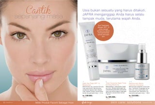 22 | jafrausa.com
sepanjang masa
Usia bukan sesuatu yang harus ditakuti.
JAFRA menganggap Anda harus selalu
tampak muda, terutama wajah Anda.
Time Corrector Night Time
Firming Moisture
Melembabkan, melembutkan wajah
dan leher. Merawat kekencangan dan
memperindah penampilan kulit dewasa
yang rusak akibat pengaruh lingkungan.
Membantu menyamarkan kerutan.
| 50 ml.
Rp. 405.000,-
12020
Daily Eye Treat SPF 15
Moisturizer
Melembutkan dan merawat kulit area
mata yang sensitif. Menyamarkan
sembab dan lingkaran hitam dibawah
mata. Peptide complex menyamarkan
kerutan dan garis-garis halus. | 15 ml.
Rp. 158.000,-
14001
Rediscover Alpha
Hydroxy Complex
Mempercepat pergantian sel-sel kulit
baru, membantu mengangkat sel-sel
kulit mati untuk melembutkan dan
mencerahkan kulit. Membantu me-
nyamarkan garis-garis halus. | 30ml.
Rp. 219.000,-
25012
Eye Treatment
dengan SPF 15
yang sangat
sempurna dalam
memperlambat
tanda penuaan
dini.
skin care: solutions www.jafra.co.id | 2322 | www.jafra.co.id
Miliki Produk Favorit Sebagai Host
 