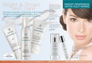 Bright & Smart
skin care
Skin Brightener +
Memperindah kulit kusam, meratakan warna
kulit dan kulit tampak berkilau secara alami.
Mengandung Brightensmart Complex. | 30 ml.
Rp. 295.000,-
15822
Pancarkan kecantikan Anda dengan kulit berkilau.
Mengandung Brightensmart Complex yang
membantu menjadikan kulit tampak lebih cerah.
③ Brightening Lotion
SPF 15
Krim wajah yang mengandung SPF
15, tidak lengket saat digunakan,
kandngan Intellishield yang
melindungi wajah anda dari paparan
sinar matahari. | 50 ml.
Rp. 155.000,-
25010
① Brightening Cleanser
Gunakan setiap kali membersihkan
wajah. Pijatkan secara merata pada
wajah dan leher. Teruji klinis atas
alergi, iritasi dan juga dermatologi.
| 75 ml.
Rp. 135.000,-
25008
② Brightening Toner
Toner yang menyegarkan,
memberikan rasa nyaman dengan
aroma bunga. | 125 ml.
Rp. 105.000,-
25009
Brightening Pen
Untuk area kulit yang mengalami pigmentasi.
Mengandung Brightensmart Complex. | 8 ml.
Rp. 179.000,-
15812
BELI 1 SET (1,2,3)
Hanya
Rp.380.000,-
31103
SANGAT DISARANKAN
UNTUK KULIT KERING
①
②
③
skin care: solutions www.jafra.co.id | 2524 | www.jafra.co.id
Miliki Produk Favorit Sebagai Host
 